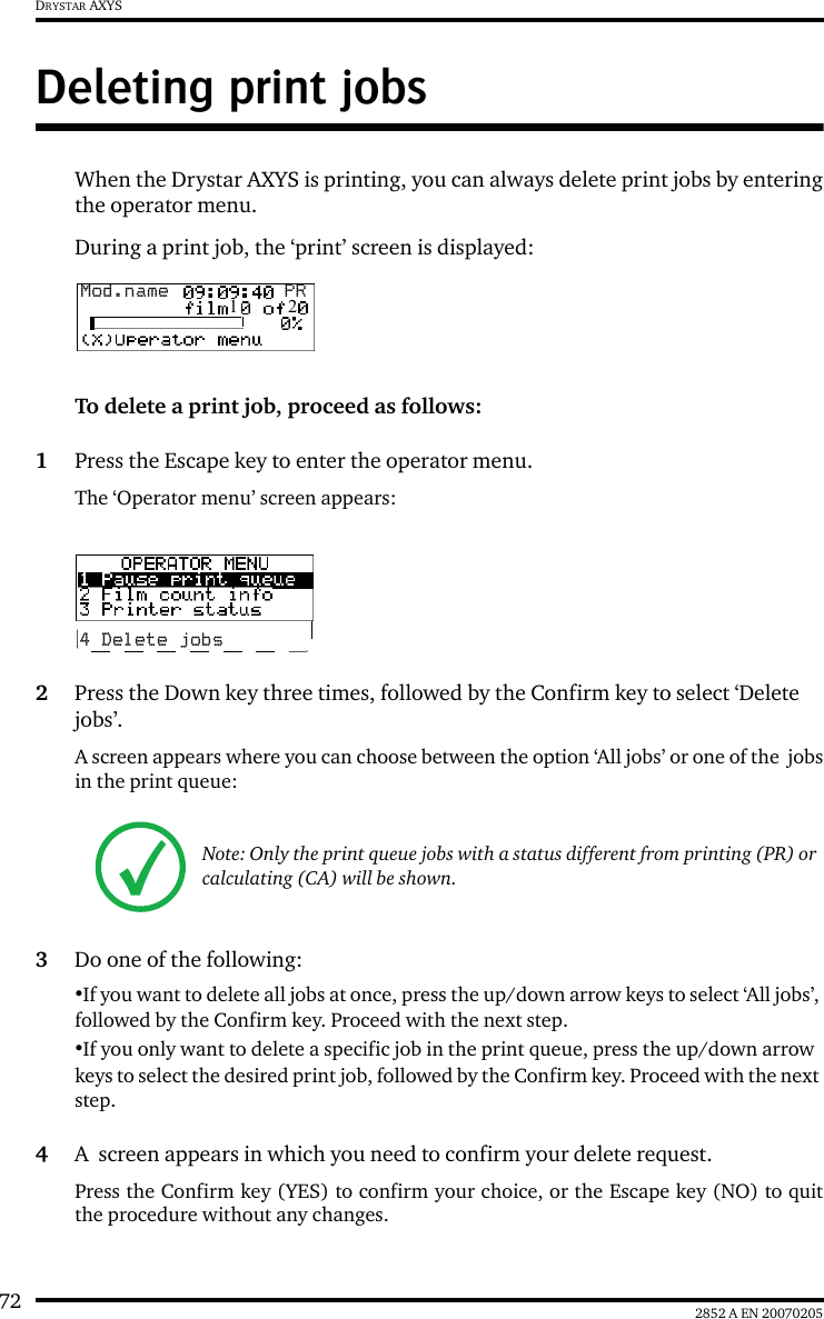 72 2852 A EN 20070205DRYSTAR AXYSDeleting print jobsWhen the Drystar AXYS is printing, you can always delete print jobs by enteringthe operator menu.During a print job, the ‘print’ screen is displayed:To delete a print job, proceed as follows:1Press the Escape key to enter the operator menu.The ‘Operator menu’ screen appears:2Press the Down key three times, followed by the Confirm key to select ‘Delete jobs’.A screen appears where you can choose between the option ‘All jobs’ or one of the  jobsin the print queue:3Do one of the following:•If you want to delete all jobs at once, press the up/down arrow keys to select ‘All jobs’, followed by the Confirm key. Proceed with the next step.•If you only want to delete a specific job in the print queue, press the up/down arrow keys to select the desired print job, followed by the Confirm key. Proceed with the next step.4A  screen appears in which you need to confirm your delete request.Press the Confirm key (YES) to confirm your choice, or the Escape key (NO) to quitthe procedure without any changes.Note: Only the print queue jobs with a status different from printing (PR) or calculating (CA) will be shown.Mod.name  PR1   24 Delete jobs