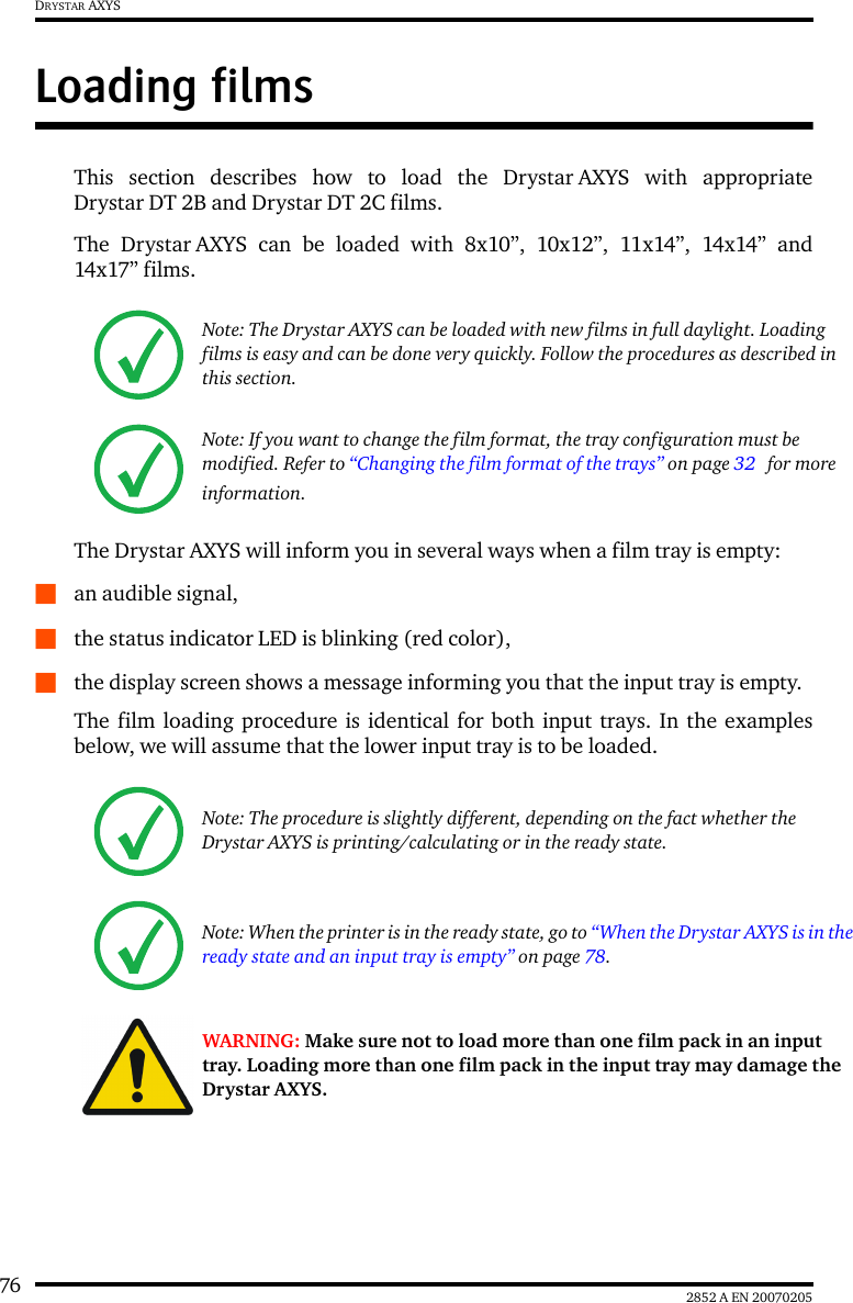 76 2852 A EN 20070205DRYSTAR AXYSLoading filmsThis section describes how to load the Drystar AXYS with appropriateDrystar DT 2B and Drystar DT 2C films.The Drystar AXYS can be loaded with 8x10”, 10x12”, 11x14”, 14x14” and14x17” films.The Drystar AXYS will inform you in several ways when a film tray is empty:Qan audible signal,Qthe status indicator LED is blinking (red color),Qthe display screen shows a message informing you that the input tray is empty.The film loading procedure is identical for both input trays. In the examplesbelow, we will assume that the lower input tray is to be loaded.Note: The Drystar AXYS can be loaded with new films in full daylight. Loading films is easy and can be done very quickly. Follow the procedures as described in this section.Note: If you want to change the film format, the tray configuration must be modified. Refer to “Changing the film format of the trays” on page 32  for more information.Note: The procedure is slightly different, depending on the fact whether the Drystar AXYS is printing/calculating or in the ready state.Note: When the printer is in the ready state, go to “When the Drystar AXYS is in the ready state and an input tray is empty” on page 78.WARNING: Make sure not to load more than one film pack in an input tray. Loading more than one film pack in the input tray may damage the Drystar AXYS.