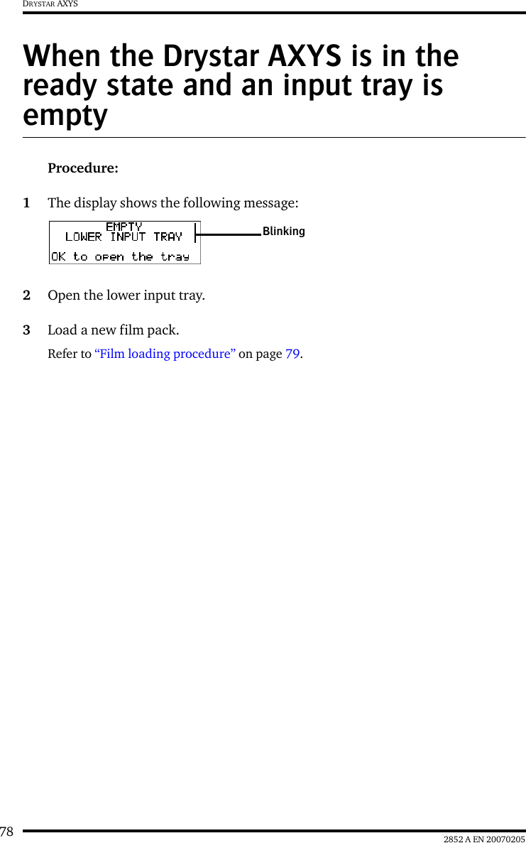 78 2852 A EN 20070205DRYSTAR AXYSWhen the Drystar AXYS is in the ready state and an input tray is emptyProcedure:1The display shows the following message:2Open the lower input tray.3Load a new film pack.Refer to “Film loading procedure” on page 79.Blinking