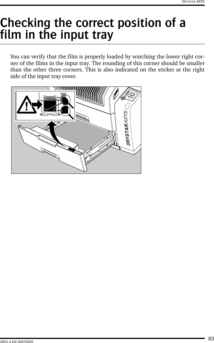 832852 A EN 20070205DRYSTAR AXYSChecking the correct position of a film in the input trayYou can verify that the film is properly loaded by watching the lower right cor-ner of the films in the input tray. The rounding of this corner should be smallerthan the other three corners. This is also indicated on the sticker at the rightside of the input tray cover.