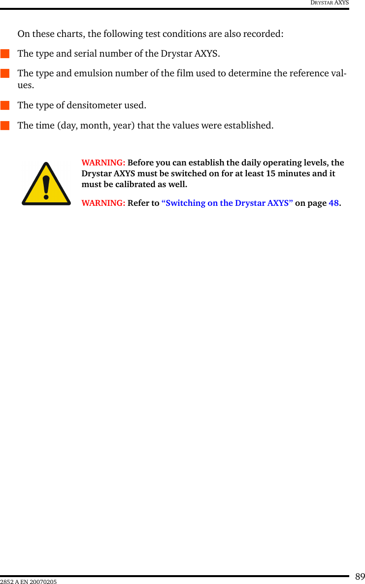 892852 A EN 20070205DRYSTAR AXYSOn these charts, the following test conditions are also recorded:QThe type and serial number of the Drystar AXYS.QThe type and emulsion number of the film used to determine the reference val-ues.QThe type of densitometer used.QThe time (day, month, year) that the values were established.WARNING: Before you can establish the daily operating levels, the Drystar AXYS must be switched on for at least 15 minutes and it must be calibrated as well. WARNING: Refer to “Switching on the Drystar AXYS” on page 48.