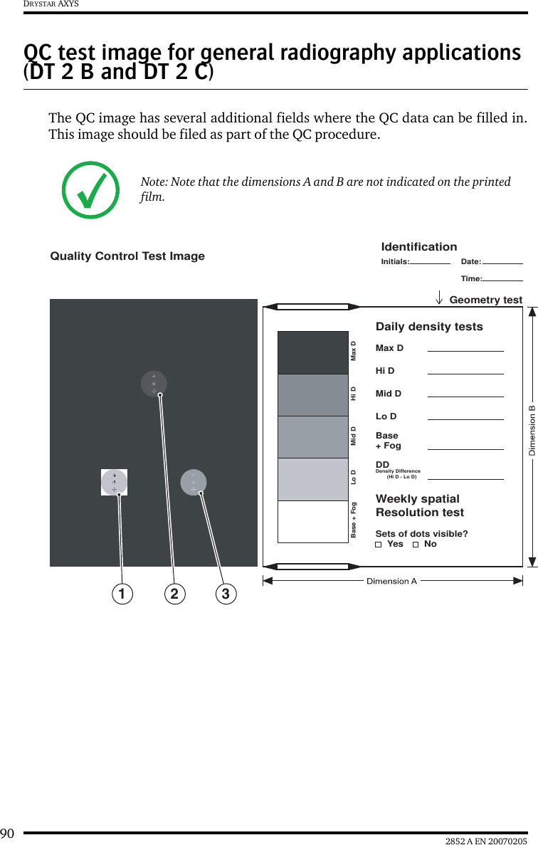 90 2852 A EN 20070205DRYSTAR AXYSQC test image for general radiography applications (DT 2 B and DT 2 C)The QC image has several additional fields where the QC data can be filled in.This image should be filed as part of the QC procedure.Note: Note that the dimensions A and B are not indicated on the printed film.Lo DBase + Fog Max DHi DMid DLo DSets of dots visible?YesBase+ FogDDDensity Difference        (Hi D - Lo D)Weekly spatialResolution testDaily density testsGeometry testMax DHi DMid DIdentificationQuality Control Test ImageInitials: Date:Time:No2 31