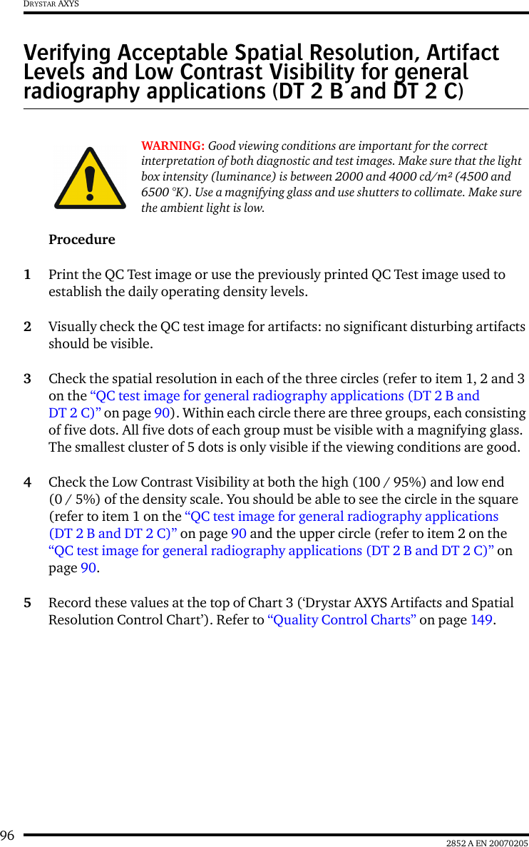 96 2852 A EN 20070205DRYSTAR AXYSVerifying Acceptable Spatial Resolution, Artifact Levels and Low Contrast Visibility for general radiography applications (DT 2 B and DT 2 C)Procedure1Print the QC Test image or use the previously printed QC Test image used to establish the daily operating density levels.2Visually check the QC test image for artifacts: no significant disturbing artifacts should be visible.3Check the spatial resolution in each of the three circles (refer to item 1, 2 and 3 on the “QC test image for general radiography applications (DT 2 B and DT 2 C)” on page 90). Within each circle there are three groups, each consisting of five dots. All five dots of each group must be visible with a magnifying glass. The smallest cluster of 5 dots is only visible if the viewing conditions are good.4Check the Low Contrast Visibility at both the high (100 / 95%) and low end (0 / 5%) of the density scale. You should be able to see the circle in the square (refer to item 1 on the “QC test image for general radiography applications (DT 2 B and DT 2 C)” on page 90 and the upper circle (refer to item 2 on the “QC test image for general radiography applications (DT 2 B and DT 2 C)” on page 90.5Record these values at the top of Chart 3 (‘Drystar AXYS Artifacts and Spatial Resolution Control Chart’). Refer to “Quality Control Charts” on page 149.WARNING: Good viewing conditions are important for the correct interpretation of both diagnostic and test images. Make sure that the light box intensity (luminance) is between 2000 and 4000 cd/m² (4500 and 6500 °K). Use a magnifying glass and use shutters to collimate. Make sure the ambient light is low.