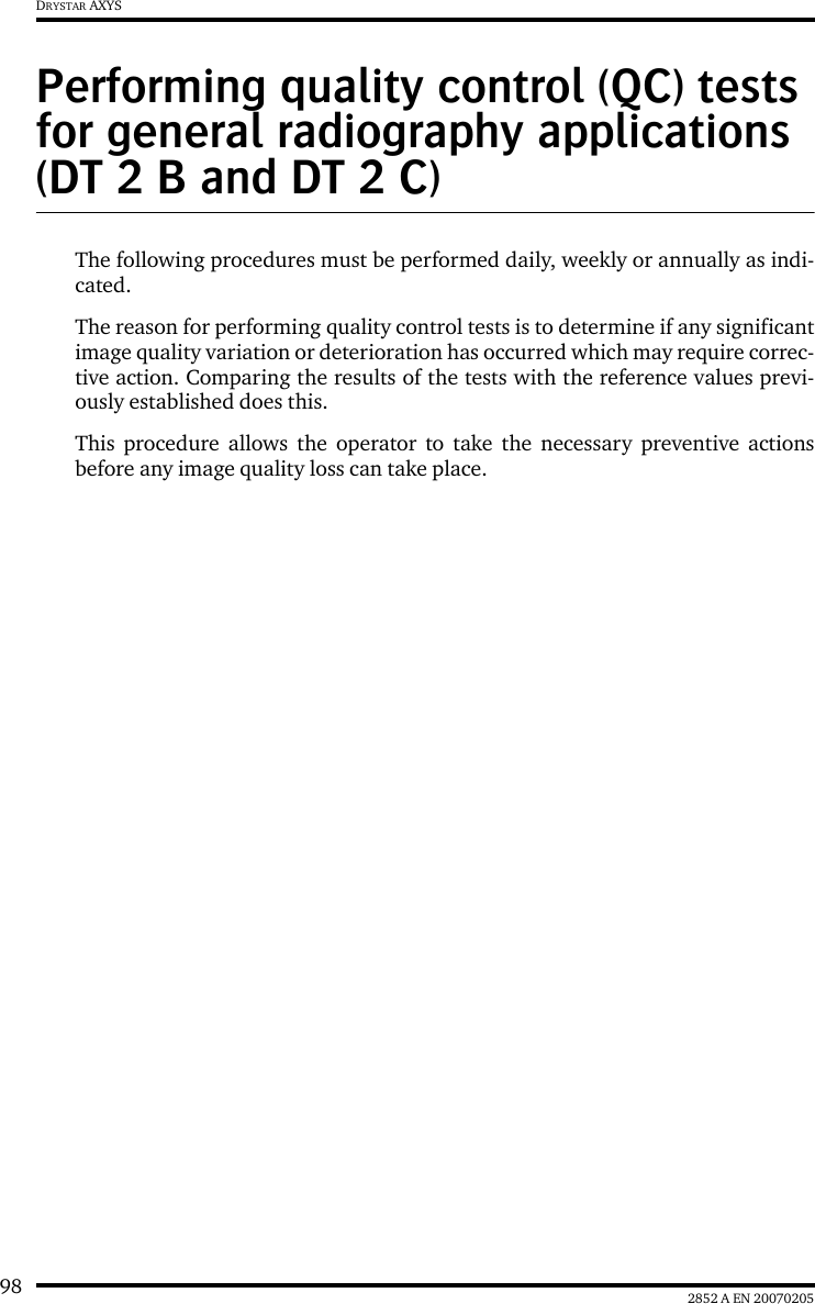 98 2852 A EN 20070205DRYSTAR AXYSPerforming quality control (QC) tests for general radiography applications (DT 2 B and DT 2 C)The following procedures must be performed daily, weekly or annually as indi-cated.The reason for performing quality control tests is to determine if any significantimage quality variation or deterioration has occurred which may require correc-tive action. Comparing the results of the tests with the reference values previ-ously established does this.This procedure allows the operator to take the necessary preventive actionsbefore any image quality loss can take place.