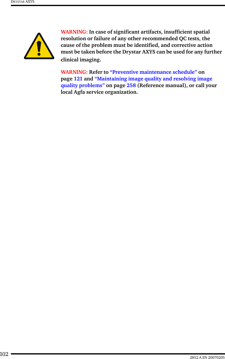 102 2852 A EN 20070205DRYSTAR AXYSWARNING: In case of significant artifacts, insufficient spatial resolution or failure of any other recommended QC tests, the cause of the problem must be identified, and corrective action must be taken before the Drystar AXYS can be used for any further clinical imaging.WARNING: Refer to “Preventive maintenance schedule” on page 121 and “Maintaining image quality and resolving image quality problems” on page 258 (Reference manual), or call your local Agfa service organization.