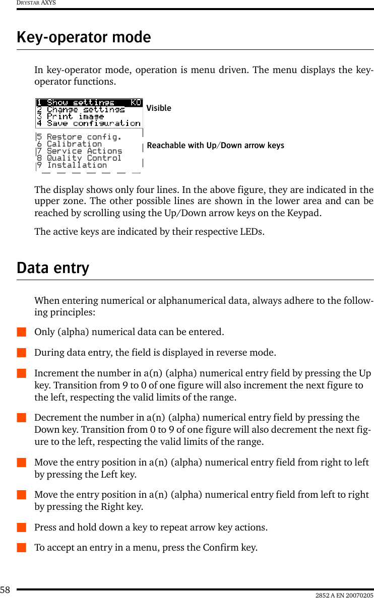 58 2852 A EN 20070205DRYSTAR AXYSKey-operator modeIn key-operator mode, operation is menu driven. The menu displays the key-operator functions.The display shows only four lines. In the above figure, they are indicated in theupper zone. The other possible lines are shown in the lower area and can bereached by scrolling using the Up/Down arrow keys on the Keypad.The active keys are indicated by their respective LEDs.Data entryWhen entering numerical or alphanumerical data, always adhere to the follow-ing principles:QOnly (alpha) numerical data can be entered.QDuring data entry, the field is displayed in reverse mode.QIncrement the number in a(n) (alpha) numerical entry field by pressing the Up key. Transition from 9 to 0 of one figure will also increment the next figure to the left, respecting the valid limits of the range.QDecrement the number in a(n) (alpha) numerical entry field by pressing the Down key. Transition from 0 to 9 of one figure will also decrement the next fig-ure to the left, respecting the valid limits of the range.QMove the entry position in a(n) (alpha) numerical entry field from right to left by pressing the Left key.QMove the entry position in a(n) (alpha) numerical entry field from left to right by pressing the Right key.QPress and hold down a key to repeat arrow key actions.QTo accept an entry in a menu, press the Confirm key.5 Restore config.6 Calibration7 Service Actions8 Quality Control9 InstallationReachable with Up/Down arrow keysVisible