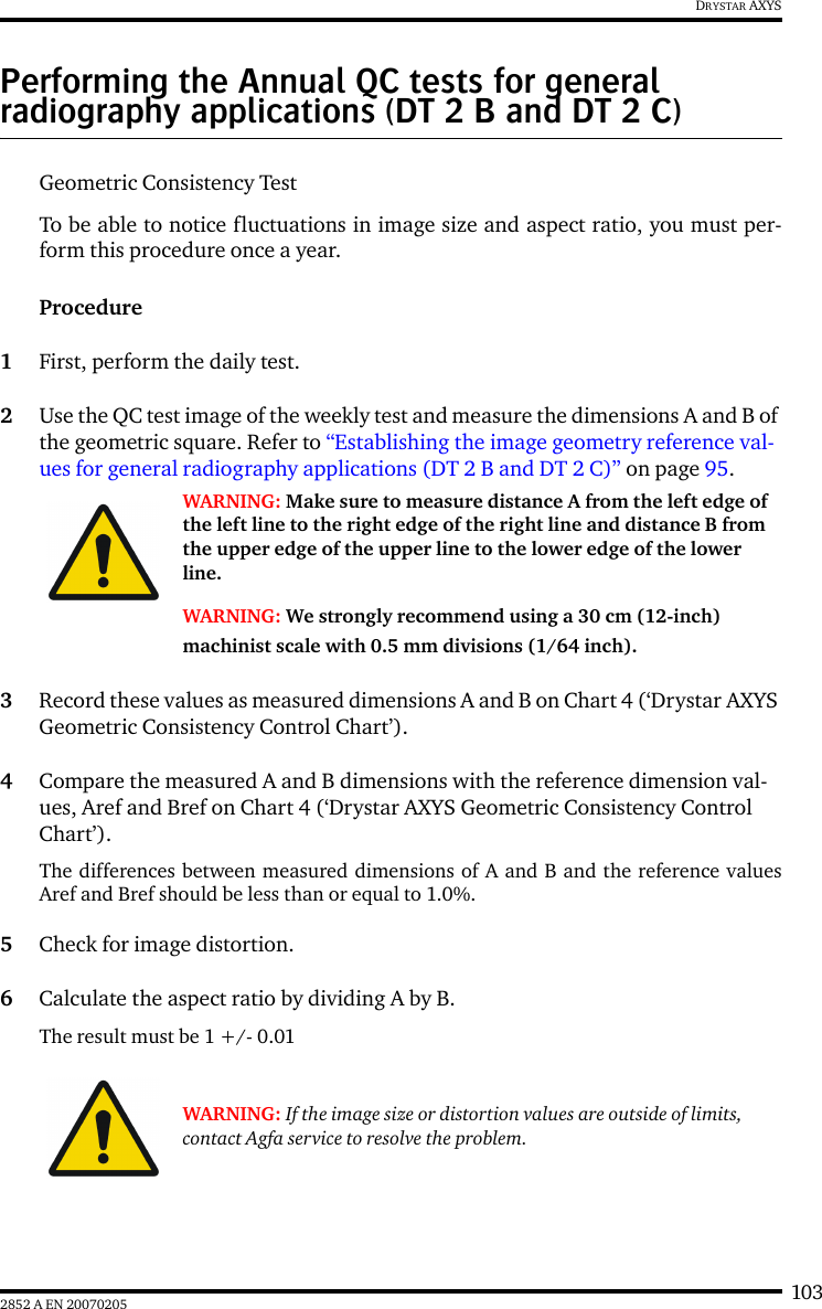 1032852 A EN 20070205DRYSTAR AXYSPerforming the Annual QC tests for general radiography applications (DT 2 B and DT 2 C)Geometric Consistency Test To be able to notice fluctuations in image size and aspect ratio, you must per-form this procedure once a year.Procedure1First, perform the daily test.2Use the QC test image of the weekly test and measure the dimensions A and B of the geometric square. Refer to “Establishing the image geometry reference val-ues for general radiography applications (DT 2 B and DT 2 C)” on page 95.3Record these values as measured dimensions A and B on Chart 4 (‘Drystar AXYS Geometric Consistency Control Chart’).4Compare the measured A and B dimensions with the reference dimension val-ues, Aref and Bref on Chart 4 (‘Drystar AXYS Geometric Consistency Control Chart’).The differences between measured dimensions of A and B and the reference valuesAref and Bref should be less than or equal to 1.0%.5Check for image distortion.6Calculate the aspect ratio by dividing A by B.The result must be 1 +/- 0.01WARNING: Make sure to measure distance A from the left edge of the left line to the right edge of the right line and distance B from the upper edge of the upper line to the lower edge of the lower line.WARNING: We strongly recommend using a 30 cm (12-inch) machinist scale with 0.5 mm divisions (1/64 inch).WARNING: If the image size or distortion values are outside of limits, contact Agfa service to resolve the problem.