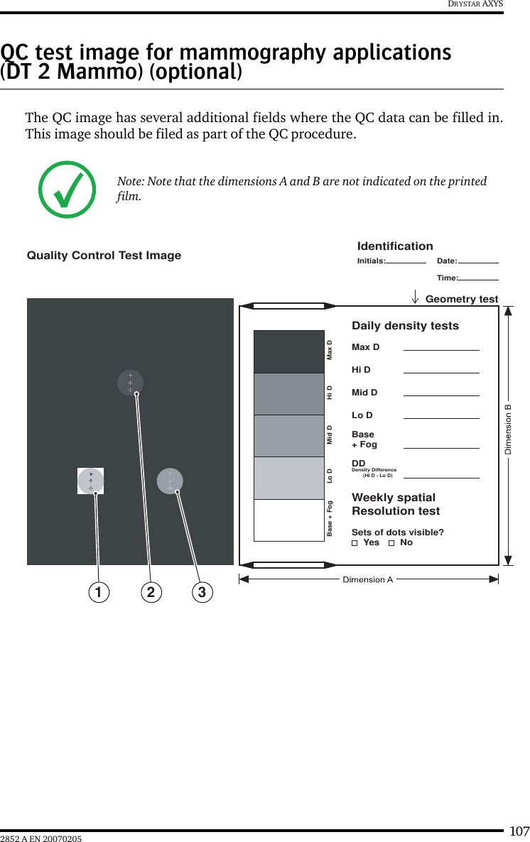 1072852 A EN 20070205DRYSTAR AXYSQC test image for mammography applications (DT 2 Mammo) (optional)The QC image has several additional fields where the QC data can be filled in.This image should be filed as part of the QC procedure.Note: Note that the dimensions A and B are not indicated on the printed film.Lo DBase + Fog Max DHi DMid DLo DSets of dots visible?YesBase+ FogDDDensity Difference        (Hi D - Lo D)Weekly spatialResolution testDaily density testsGeometry testMax DHi DMid DIdentificationQuality Control Test ImageInitials: Date:Time:No2 31