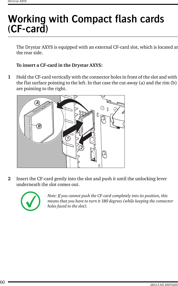 60 2852 A EN 20070205DRYSTAR AXYSWorking with Compact flash cards (CF-card)The Drystar AXYS is equipped with an external CF-card slot, which is located atthe rear side.To insert a CF-card in the Drystar AXYS:1Hold the CF-card vertically with the connector holes in front of the slot and with the flat surface pointing to the left. In that case the cut-away (a) and the rim (b) are pointing to the right.2Insert the CF-card gently into the slot and push it until the unlocking lever underneath the slot comes out.Note: If you cannot push the CF-card completely into its position, this means that you have to turn it 180 degrees (while keeping the connector holes faced to the slot).12AB