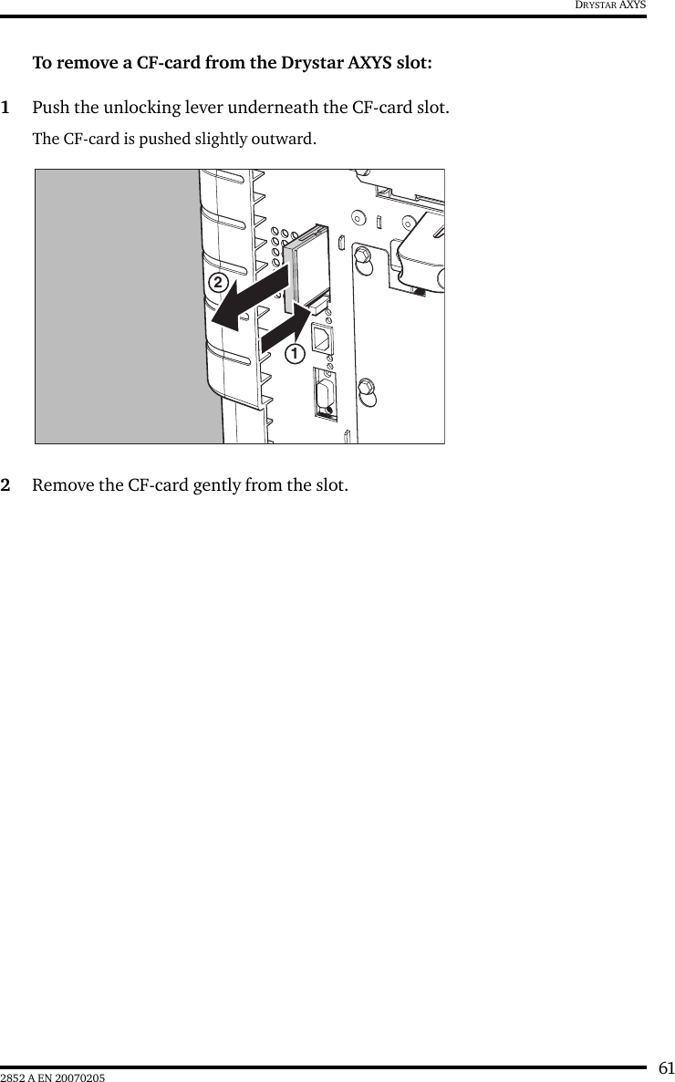 612852 A EN 20070205DRYSTAR AXYSTo remove a CF-card from the Drystar AXYS slot:1Push the unlocking lever underneath the CF-card slot.The CF-card is pushed slightly outward.2Remove the CF-card gently from the slot.12