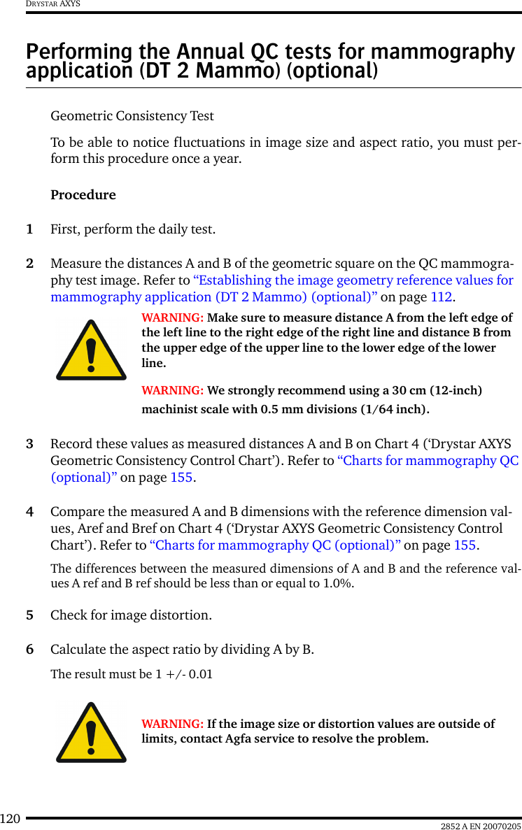 120 2852 A EN 20070205DRYSTAR AXYSPerforming the Annual QC tests for mammography application (DT 2 Mammo) (optional)Geometric Consistency Test To be able to notice fluctuations in image size and aspect ratio, you must per-form this procedure once a year.Procedure1First, perform the daily test.2Measure the distances A and B of the geometric square on the QC mammogra-phy test image. Refer to “Establishing the image geometry reference values for mammography application (DT 2 Mammo) (optional)” on page 112.3Record these values as measured distances A and B on Chart 4 (‘Drystar AXYS Geometric Consistency Control Chart’). Refer to “Charts for mammography QC (optional)” on page 155.4Compare the measured A and B dimensions with the reference dimension val-ues, Aref and Bref on Chart 4 (‘Drystar AXYS Geometric Consistency Control Chart’). Refer to “Charts for mammography QC (optional)” on page 155.The differences between the measured dimensions of A and B and the reference val-ues A ref and B ref should be less than or equal to 1.0%.5Check for image distortion.6Calculate the aspect ratio by dividing A by B.The result must be 1 +/- 0.01WARNING: Make sure to measure distance A from the left edge of the left line to the right edge of the right line and distance B from the upper edge of the upper line to the lower edge of the lower line.WARNING: We strongly recommend using a 30 cm (12-inch) machinist scale with 0.5 mm divisions (1/64 inch).WARNING: If the image size or distortion values are outside of limits, contact Agfa service to resolve the problem.