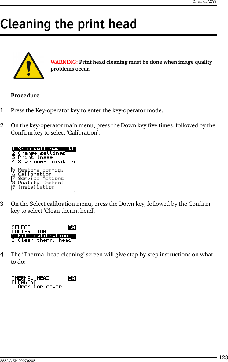 1232852 A EN 20070205DRYSTAR AXYSCleaning the print headProcedure1Press the Key-operator key to enter the key-operator mode.2On the key-operator main menu, press the Down key five times, followed by the Confirm key to select ‘Calibration’.3On the Select calibration menu, press the Down key, followed by the Confirm key to select ‘Clean therm. head’.4The ‘Thermal head cleaning’ screen will give step-by-step instructions on what to do:WARNING: Print head cleaning must be done when image quality problems occur.5 Restore config.6 Calibration7 Service Actions8 Quality Control9 Installation