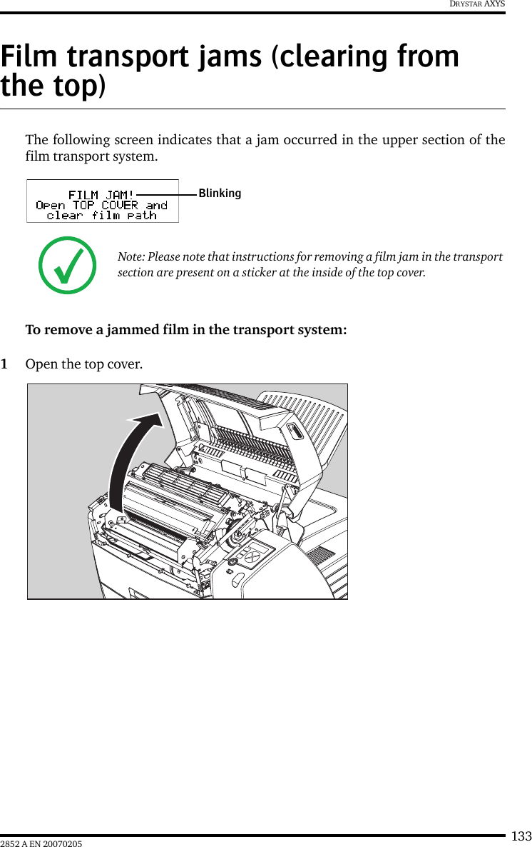 1332852 A EN 20070205DRYSTAR AXYSFilm transport jams (clearing from the top)The following screen indicates that a jam occurred in the upper section of thefilm transport system.To remove a jammed film in the transport system:1Open the top cover.Note: Please note that instructions for removing a film jam in the transport section are present on a sticker at the inside of the top cover.Blinking