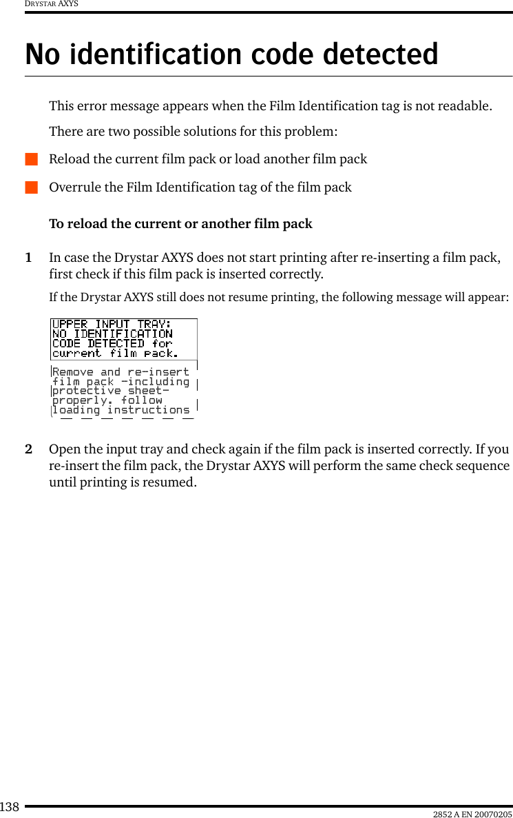 138 2852 A EN 20070205DRYSTAR AXYSNo identification code detectedThis error message appears when the Film Identification tag is not readable.There are two possible solutions for this problem:QReload the current film pack or load another film packQOverrule the Film Identification tag of the film packTo reload the current or another film pack1In case the Drystar AXYS does not start printing after re-inserting a film pack, first check if this film pack is inserted correctly.If the Drystar AXYS still does not resume printing, the following message will appear:2Open the input tray and check again if the film pack is inserted correctly. If you re-insert the film pack, the Drystar AXYS will perform the same check sequence until printing is resumed.Remove and re-insertfilm pack -includingprotective sheet-properly. followloading instructions