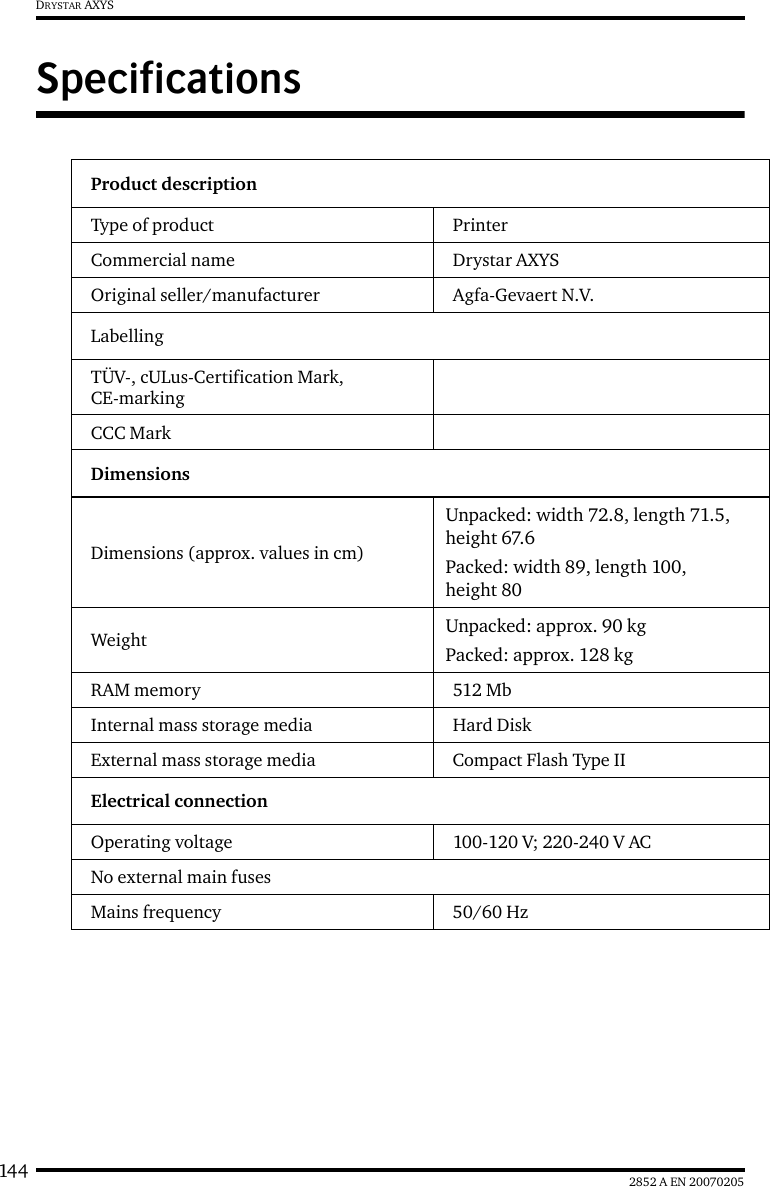 144 2852 A EN 20070205DRYSTAR AXYSSpecificationsProduct descriptionType of product  PrinterCommercial name Drystar AXYSOriginal seller/manufacturer Agfa-Gevaert N.V.LabellingTÜV-, cULus-Certification Mark, CE-markingCCC MarkDimensionsDimensions (approx. values in cm)Unpacked: width 72.8, length 71.5, height 67.6Packed: width 89, length 100, height 80Weight Unpacked: approx. 90 kgPacked: approx. 128 kgRAM memory 512 MbInternal mass storage media Hard DiskExternal mass storage media Compact Flash Type IIElectrical connectionOperating voltage 100-120 V; 220-240 V ACNo external main fusesMains frequency 50/60 Hz