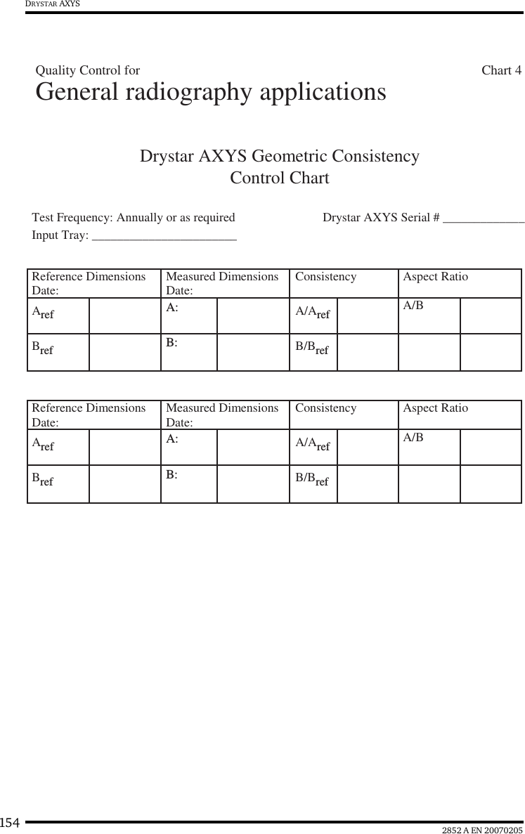 154 2852 A EN 20070205DRYSTAR AXYSDrystar AXYS Geometric ConsistencyControl ChartInput Tray: _______________________Test Frequency: Annually or as required Drystar AXYS Serial # _____________Reference DimensionsDate: Measured DimensionsDate: Consistency Aspect Ratio Aref A: A/Aref A/BBref B: B/BrefReference DimensionsDate: Measured DimensionsDate: Consistency Aspect Ratio Aref A: A/Aref A/BBref B: B/BrefGeneral radiography applicationsQuality Control for                                                                                                     Chart 4