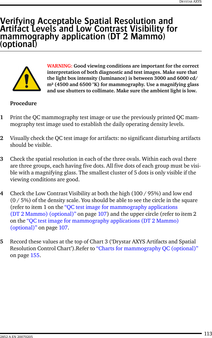 1132852 A EN 20070205DRYSTAR AXYSVerifying Acceptable Spatial Resolution and Artifact Levels and Low Contrast Visibility for mammography application (DT 2 Mammo) (optional)Procedure1Print the QC mammography test image or use the previously printed QC mam-mography test image used to establish the daily operating density levels.2Visually check the QC test image for artifacts: no significant disturbing artifacts should be visible.3Check the spatial resolution in each of the three ovals. Within each oval there are three groups, each having five dots. All five dots of each group must be visi-ble with a magnifying glass. The smallest cluster of 5 dots is only visible if the viewing conditions are good.4Check the Low Contrast Visibility at both the high (100 / 95%) and low end (0 / 5%) of the density scale. You should be able to see the circle in the square (refer to item 1 on the “QC test image for mammography applications (DT 2 Mammo) (optional)” on page 107) and the upper circle (refer to item 2 on the “QC test image for mammography applications (DT 2 Mammo) (optional)” on page 107.5Record these values at the top of Chart 3 (‘Drystar AXYS Artifacts and Spatial Resolution Control Chart’).Refer to “Charts for mammography QC (optional)” on page 155.WARNING: Good viewing conditions are important for the correct interpretation of both diagnostic and test images. Make sure that the light box intensity (luminance) is between 3000 and 6000 cd/m² (4500 and 6500 °K) for mammography. Use a magnifying glass and use shutters to collimate. Make sure the ambient light is low.