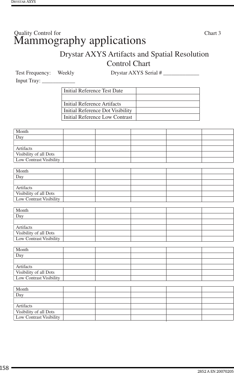 158 2852 A EN 20070205DRYSTAR AXYSDrystar AXYS Artifacts and Spatial ResolutionControl Chart Test Frequency:     Weekly Drystar AXYS Serial # _____________Initial Reference Test DateInitial Reference ArtifactsInitial Reference Dot Visibility Initial Reference Low Contrast Month Day Artifacts Visibility of all DotsMonth Day Artifacts Visibility of all DotsMonth Day Artifacts Visibility of all DotsMonth Day Artifacts Visibility of all DotsMonth Day Artifacts Visibility of all DotsLow Contrast VisibilityLow Contrast VisibilityLow Contrast VisibilityLow Contrast VisibilityLow Contrast VisibilityMammography applicationsInput Tray: ____________Quality Control for  Chart 3