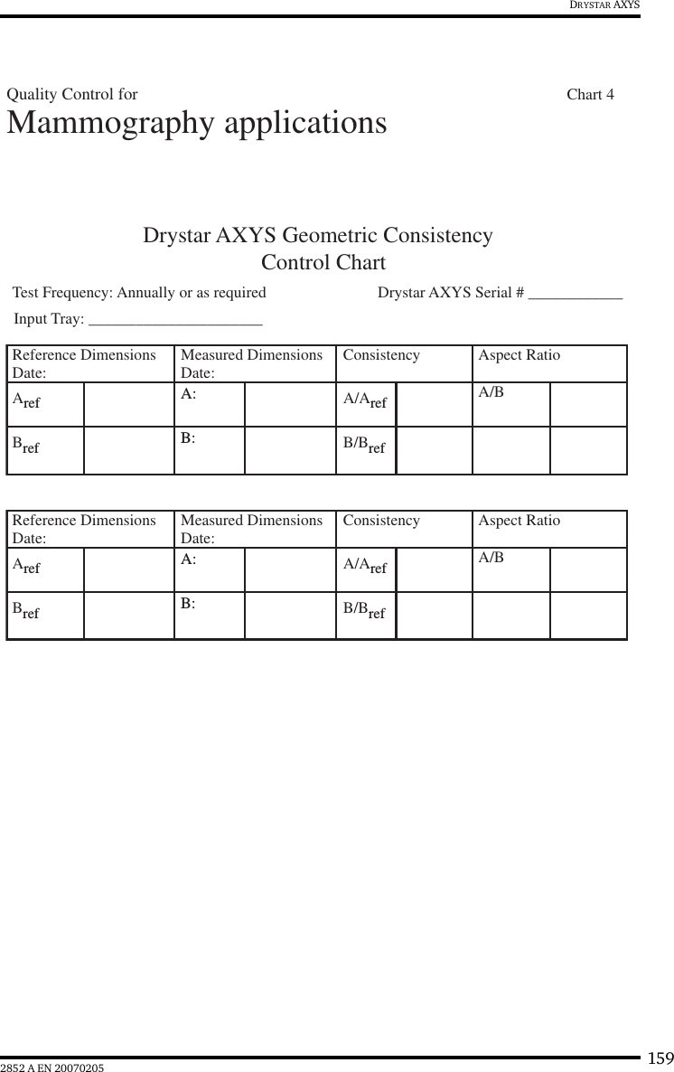 1592852 A EN 20070205DRYSTAR AXYSDrystar AXYS Geometric ConsistencyControl ChartTest Frequency: Annually or as required  Drystar AXYS Serial # ____________Reference DimensionsDate: Measured DimensionsDate: Consistency Aspect Ratio Aref A: A/Aref A/BBref B: B/BrefReference DimensionsDate: Measured DimensionsDate: Consistency Aspect Ratio Aref A: A/Aref A/BBref B: B/BrefMammography applicationsInput Tray: ______________________Quality Control for        Chart 4