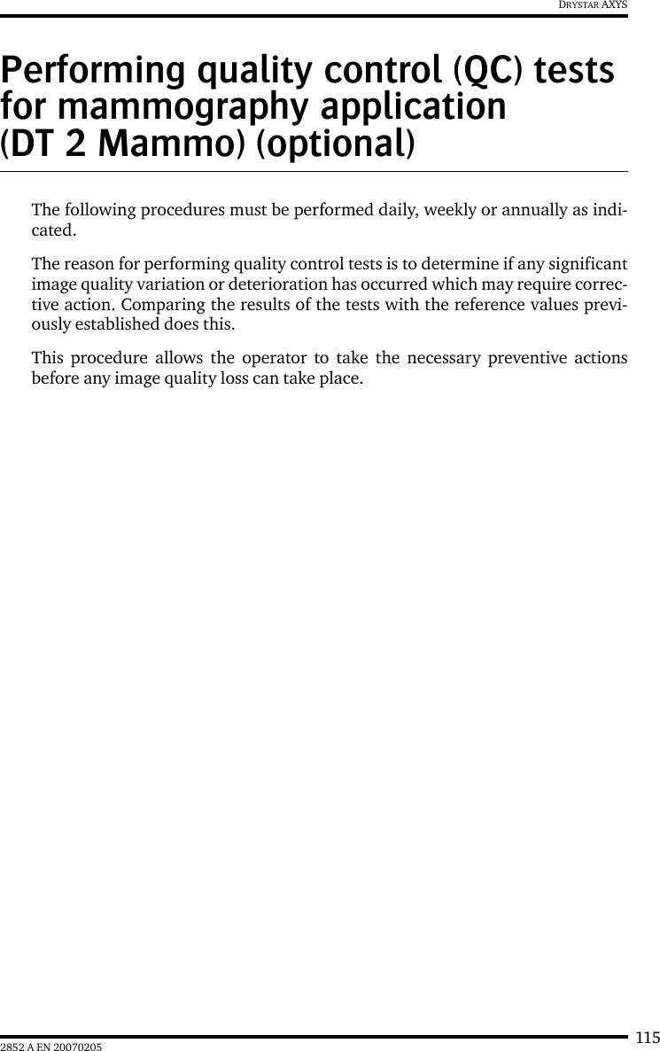 1152852 A EN 20070205DRYSTAR AXYSPerforming quality control (QC) tests for mammography application (DT 2 Mammo) (optional)The following procedures must be performed daily, weekly or annually as indi-cated.The reason for performing quality control tests is to determine if any significantimage quality variation or deterioration has occurred which may require correc-tive action. Comparing the results of the tests with the reference values previ-ously established does this.This procedure allows the operator to take the necessary preventive actionsbefore any image quality loss can take place.