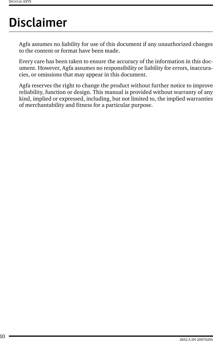 10 2852 A EN 20070205DRYSTAR AXYSDisclaimerAgfa assumes no liability for use of this document if any unauthorized changesto the content or format have been made.Every care has been taken to ensure the accuracy of the information in this doc-ument. However, Agfa assumes no responsibility or liability for errors, inaccura-cies, or omissions that may appear in this document.Agfa reserves the right to change the product without further notice to improvereliability, function or design. This manual is provided without warranty of anykind, implied or expressed, including, but not limited to, the implied warrantiesof merchantability and fitness for a particular purpose.