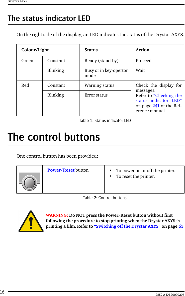 16 2852 A EN 20070205DRYSTAR AXYSThe status indicator LEDOn the right side of the display, an LED indicates the status of the Drystar AXYS.The control buttonsOne control button has been provided:Colour/Light Status ActionGreen Constant Ready (stand-by) ProceedBlinking Busy or in key-opertormodeWaitRed Constant Warning status Check the display formessages. Refer to “Checking thestatus indicator LED”on page 241 of the Ref-erence manual.Blinking Error statusTable 1: Status indicator LEDPower/Reset button •To power on or off the printer.•To reset the printer.Table 2: Control buttonsWARNING: Do NOT press the Power/Reset button without first following the procedure to stop printing when the Drystar AXYS is printing a film. Refer to “Switching off the Drystar AXYS” on page 63 