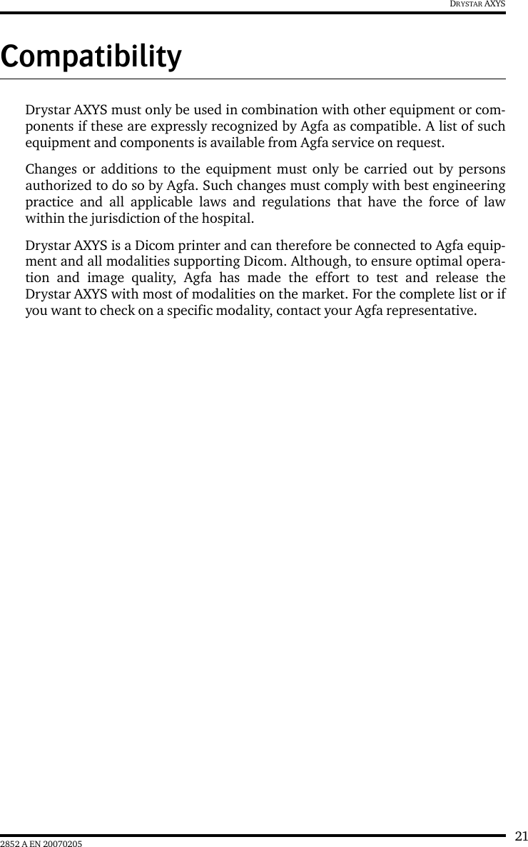 212852 A EN 20070205DRYSTAR AXYSCompatibilityDrystar AXYS must only be used in combination with other equipment or com-ponents if these are expressly recognized by Agfa as compatible. A list of suchequipment and components is available from Agfa service on request.Changes or additions to the equipment must only be carried out by personsauthorized to do so by Agfa. Such changes must comply with best engineeringpractice and all applicable laws and regulations that have the force of lawwithin the jurisdiction of the hospital.Drystar AXYS is a Dicom printer and can therefore be connected to Agfa equip-ment and all modalities supporting Dicom. Although, to ensure optimal opera-tion and image quality, Agfa has made the effort to test and release theDrystar AXYS with most of modalities on the market. For the complete list or ifyou want to check on a specific modality, contact your Agfa representative.