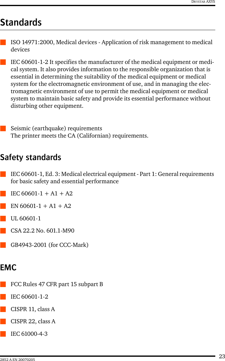 232852 A EN 20070205DRYSTAR AXYSStandardsQISO 14971:2000, Medical devices - Application of risk management to medical devicesQIEC 60601-1-2 It specifies the manufacturer of the medical equipment or medi-cal system. It also provides information to the responsible organization that is essential in determining the suitability of the medical equipment or medical system for the electromagnetic environment of use, and in managing the elec-tromagnetic environment of use to permit the medical equipment or medical system to maintain basic safety and provide its essential performance without disturbing other equipment.QSeismic (earthquake) requirementsThe printer meets the CA (Californian) requirements.Safety standardsQIEC 60601-1, Ed. 3: Medical electrical equipment - Part 1: General requirements for basic safety and essential performanceQIEC 60601-1 + A1 + A2QEN 60601-1 + A1 + A2QUL 60601-1QCSA 22.2 No. 601.1-M90QGB4943-2001 (for CCC-Mark)EMCQFCC Rules 47 CFR part 15 subpart BQIEC 60601-1-2QCISPR 11, class AQCISPR 22, class AQIEC 61000-4-3