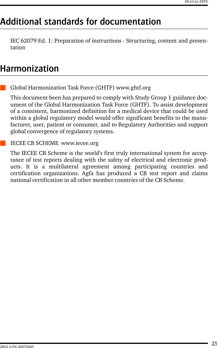 252852 A EN 20070205DRYSTAR AXYSAdditional standards for documentationIEC 62079 Ed. 1: Preparation of instructions - Structuring, content and presen-tationHarmonizationQGlobal Harmonization Task Force (GHTF) www.ghtf.orgThis document been has prepared to comply with Study Group 1 guidance doc-ument of the Global Harmonization Task Force (GHTF). To assist developmentof a consistent, harmonized definition for a medical device that could be usedwithin a global regulatory model would offer significant benefits to the manu-facturer, user, patient or consumer, and to Regulatory Authorities and supportglobal convergence of regulatory systems.QIECEE CB SCHEME  www.iecee.orgThe IECEE CB Scheme is the world&apos;s first truly international system for accep-tance of test reports dealing with the safety of electrical and electronic prod-ucts. It is a multilateral agreement among participating countries andcertification organizations. Agfa has produced a CB test report and claimsnational certification in all other member countries of the CB Scheme.