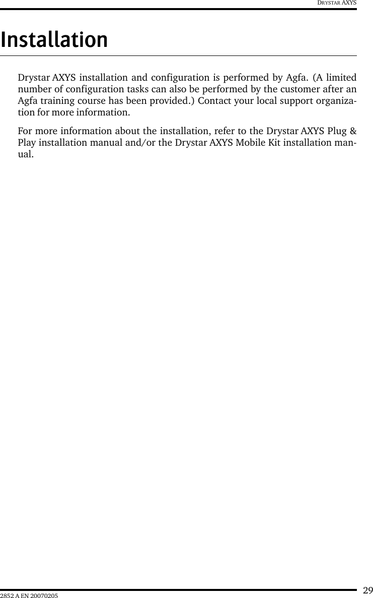 292852 A EN 20070205DRYSTAR AXYSInstallationDrystar AXYS installation and configuration is performed by Agfa. (A limitednumber of configuration tasks can also be performed by the customer after anAgfa training course has been provided.) Contact your local support organiza-tion for more information.For more information about the installation, refer to the Drystar AXYS Plug &amp;Play installation manual and/or the Drystar AXYS Mobile Kit installation man-ual.