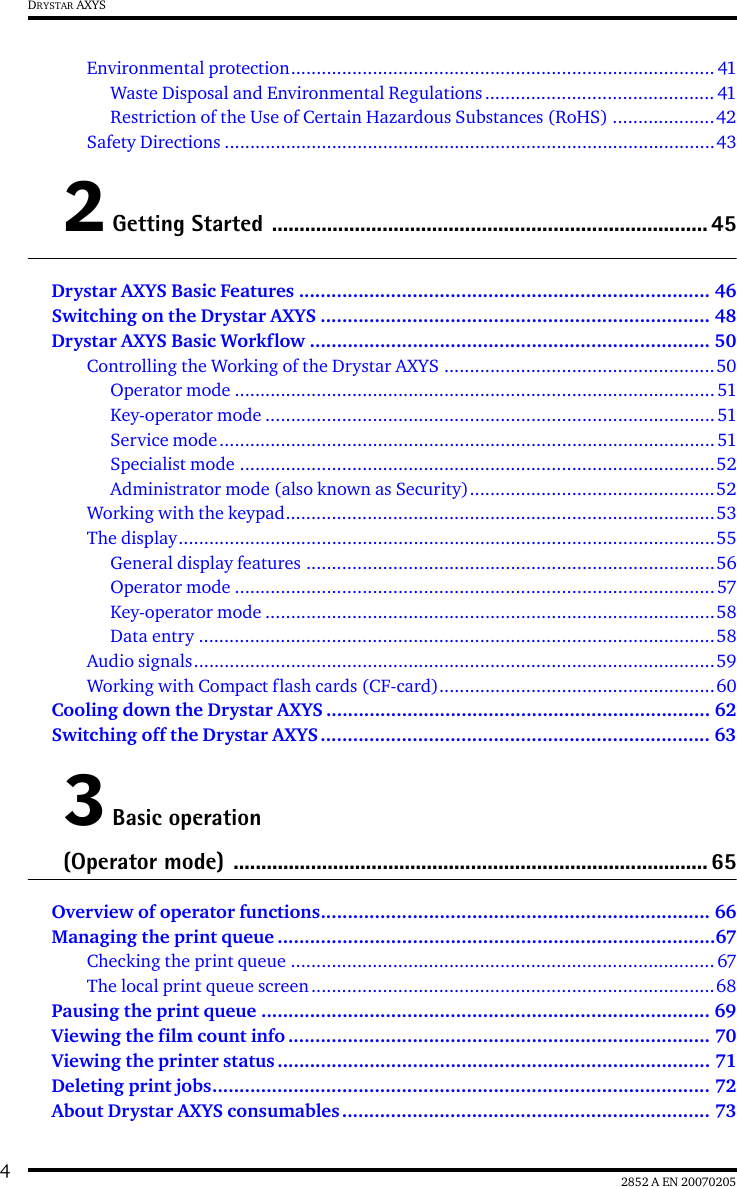 42852 A EN 20070205DRYSTAR AXYSEnvironmental protection................................................................................... 41Waste Disposal and Environmental Regulations............................................. 41Restriction of the Use of Certain Hazardous Substances (RoHS) ....................42Safety Directions ................................................................................................432 Getting Started ............................................................................... 45Drystar AXYS Basic Features ............................................................................ 46Switching on the Drystar AXYS ........................................................................ 48Drystar AXYS Basic Workflow .......................................................................... 50Controlling the Working of the Drystar AXYS .....................................................50Operator mode ..............................................................................................51Key-operator mode ........................................................................................51Service mode.................................................................................................51Specialist mode .............................................................................................52Administrator mode (also known as Security)................................................52Working with the keypad....................................................................................53The display.........................................................................................................55General display features ................................................................................56Operator mode ..............................................................................................57Key-operator mode ........................................................................................58Data entry .....................................................................................................58Audio signals......................................................................................................59Working with Compact flash cards (CF-card)......................................................60Cooling down the Drystar AXYS ....................................................................... 62Switching off the Drystar AXYS........................................................................ 633 Basic operation (Operator mode) ...................................................................................... 65Overview of operator functions........................................................................ 66Managing the print queue .................................................................................67Checking the print queue ...................................................................................67The local print queue screen...............................................................................68Pausing the print queue ................................................................................... 69Viewing the film count info .............................................................................. 70Viewing the printer status ................................................................................ 71Deleting print jobs............................................................................................ 72About Drystar AXYS consumables .................................................................... 73