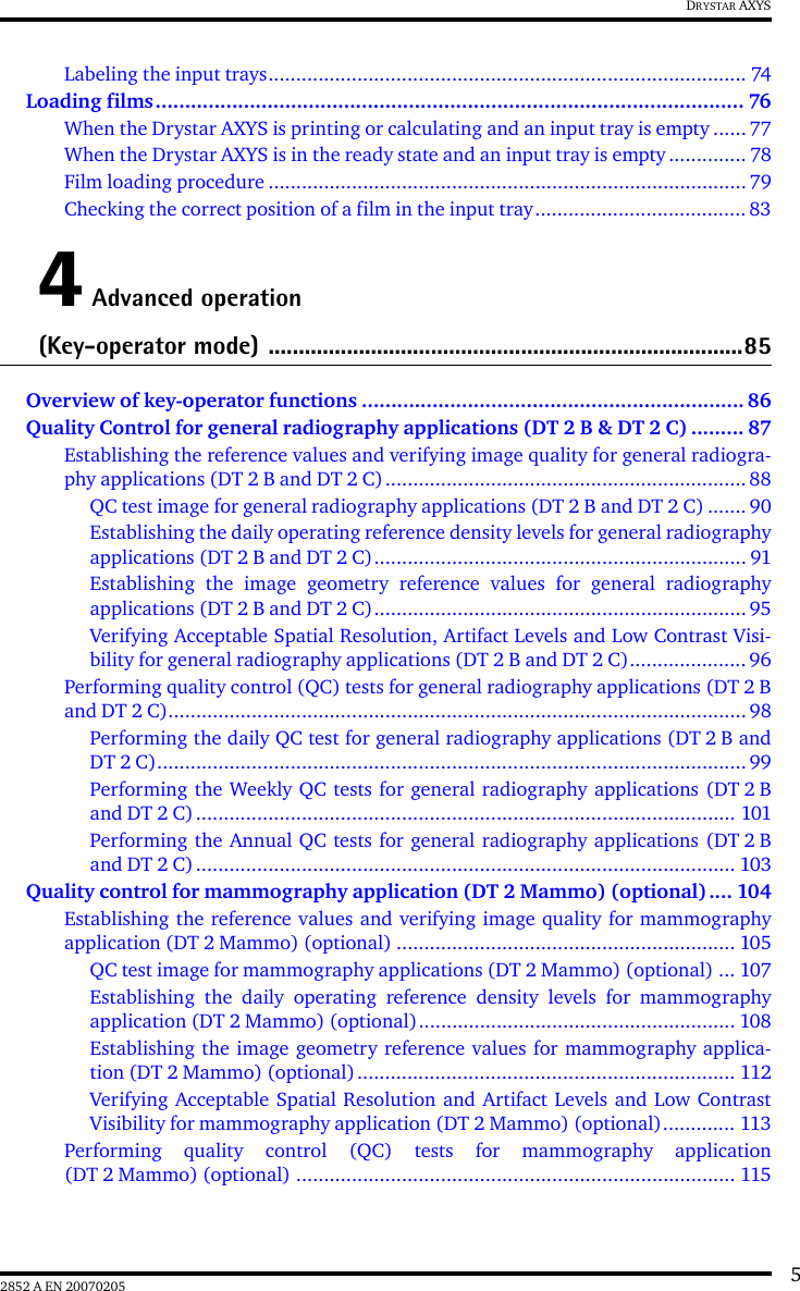 52852 A EN 20070205DRYSTAR AXYSLabeling the input trays...................................................................................... 74Loading films.................................................................................................... 76When the Drystar AXYS is printing or calculating and an input tray is empty ...... 77When the Drystar AXYS is in the ready state and an input tray is empty.............. 78Film loading procedure ...................................................................................... 79Checking the correct position of a film in the input tray...................................... 834 Advanced operation(Key-operator mode) ...............................................................................85Overview of key-operator functions ................................................................. 86Quality Control for general radiography applications (DT 2 B &amp; DT 2 C) ......... 87Establishing the reference values and verifying image quality for general radiogra-phy applications (DT 2 B and DT 2 C)................................................................. 88QC test image for general radiography applications (DT 2 B and DT 2 C) ....... 90Establishing the daily operating reference density levels for general radiographyapplications (DT 2 B and DT 2 C)................................................................... 91Establishing the image geometry reference values for general radiographyapplications (DT 2 B and DT 2 C)................................................................... 95Verifying Acceptable Spatial Resolution, Artifact Levels and Low Contrast Visi-bility for general radiography applications (DT 2 B and DT 2 C)..................... 96Performing quality control (QC) tests for general radiography applications (DT 2 Band DT 2 C)........................................................................................................98Performing the daily QC test for general radiography applications (DT 2 B andDT 2 C).......................................................................................................... 99Performing the Weekly QC tests for general radiography applications (DT 2 Band DT 2 C)................................................................................................. 101Performing the Annual QC tests for general radiography applications (DT 2 Band DT 2 C)................................................................................................. 103Quality control for mammography application (DT 2 Mammo) (optional).... 104Establishing the reference values and verifying image quality for mammographyapplication (DT 2 Mammo) (optional) ............................................................. 105QC test image for mammography applications (DT 2 Mammo) (optional) ... 107Establishing the daily operating reference density levels for mammographyapplication (DT 2 Mammo) (optional)......................................................... 108Establishing the image geometry reference values for mammography applica-tion (DT 2 Mammo) (optional).................................................................... 112Verifying Acceptable Spatial Resolution and Artifact Levels and Low ContrastVisibility for mammography application (DT 2 Mammo) (optional)............. 113Performing quality control (QC) tests for mammography application(DT 2 Mammo) (optional) ............................................................................... 115