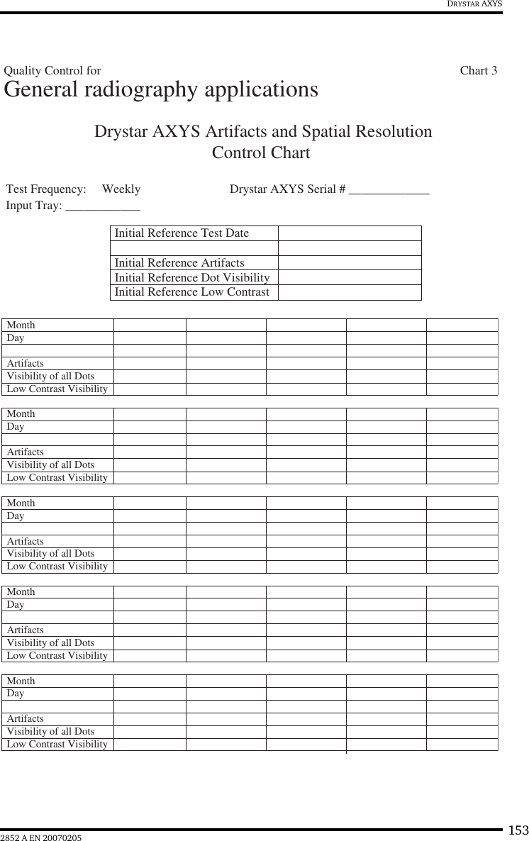 1532852 A EN 20070205DRYSTAR AXYSDrystar AXYS Artifacts and Spatial ResolutionControl Chart Test Frequency:     Weekly Drystar AXYS Serial # _____________Input Tray: ____________Initial Reference Test DateInitial Reference ArtifactsInitial Reference Dot Visibility Initial Reference Low Contrast Month Day Artifacts Visibility of all DotsMonth Day Artifacts Visibility of all DotsMonth Day Artifacts Visibility of all DotsMonth Day Artifacts Visibility of all DotsMonth Day Artifacts Visibility of all DotsLow Contrast VisibilityLow Contrast VisibilityLow Contrast VisibilityLow Contrast VisibilityLow Contrast VisibilityGeneral radiography applicationsQuality Control for                            Chart 3
