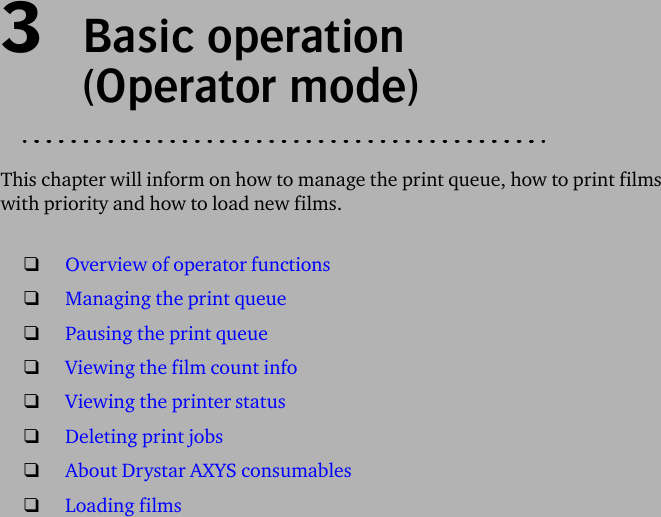 3  Basic operation (Operator mode)This chapter will inform on how to manage the print queue, how to print films with priority and how to load new films.❑Overview of operator functions❑Managing the print queue❑Pausing the print queue❑Viewing the film count info❑Viewing the printer status❑Deleting print jobs❑About Drystar AXYS consumables❑Loading films