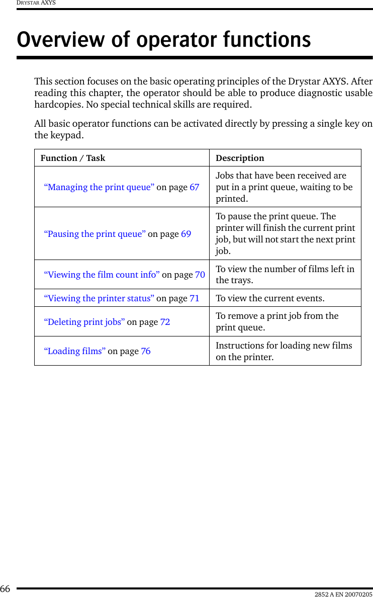 66 2852 A EN 20070205DRYSTAR AXYSOverview of operator functionsThis section focuses on the basic operating principles of the Drystar AXYS. Afterreading this chapter, the operator should be able to produce diagnostic usablehardcopies. No special technical skills are required.All basic operator functions can be activated directly by pressing a single key onthe keypad.Function / Task Description“Managing the print queue” on page 67Jobs that have been received are put in a print queue, waiting to be printed.“Pausing the print queue” on page 69To pause the print queue. The printer will finish the current print job, but will not start the next print job.“Viewing the film count info” on page 70 To view the number of films left in the trays.“Viewing the printer status” on page 71 To view the current events.“Deleting print jobs” on page 72 To remove a print job from the print queue.“Loading films” on page 76 Instructions for loading new films on the printer.