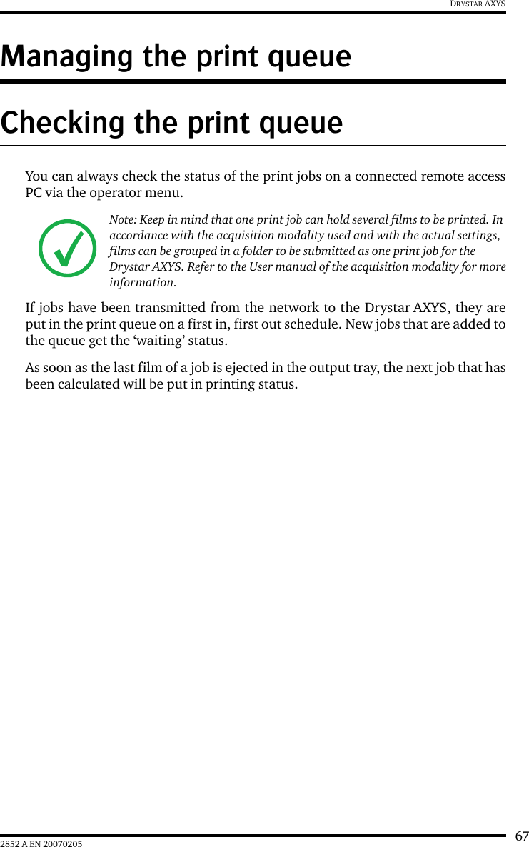 672852 A EN 20070205DRYSTAR AXYSManaging the print queueChecking the print queueYou can always check the status of the print jobs on a connected remote accessPC via the operator menu.If jobs have been transmitted from the network to the Drystar AXYS, they areput in the print queue on a first in, first out schedule. New jobs that are added tothe queue get the ‘waiting’ status.As soon as the last film of a job is ejected in the output tray, the next job that hasbeen calculated will be put in printing status.Note: Keep in mind that one print job can hold several films to be printed. In accordance with the acquisition modality used and with the actual settings, films can be grouped in a folder to be submitted as one print job for the Drystar AXYS. Refer to the User manual of the acquisition modality for more information.