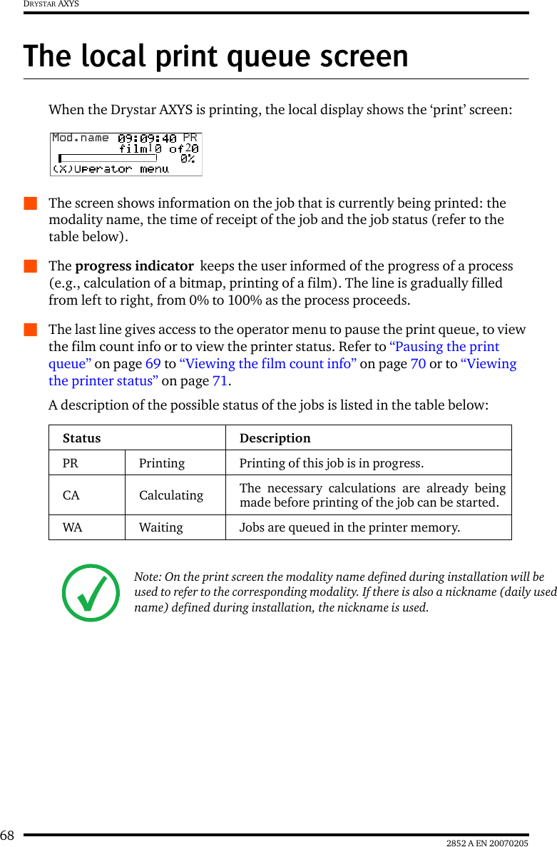 68 2852 A EN 20070205DRYSTAR AXYSThe local print queue screenWhen the Drystar AXYS is printing, the local display shows the ‘print’ screen:QThe screen shows information on the job that is currently being printed: the modality name, the time of receipt of the job and the job status (refer to the table below).QThe progress indicator  keeps the user informed of the progress of a process (e.g., calculation of a bitmap, printing of a film). The line is gradually filled from left to right, from 0% to 100% as the process proceeds.QThe last line gives access to the operator menu to pause the print queue, to view the film count info or to view the printer status. Refer to “Pausing the print queue” on page 69 to “Viewing the film count info” on page 70 or to “Viewing the printer status” on page 71.A description of the possible status of the jobs is listed in the table below:Status DescriptionPR Printing Printing of this job is in progress.CA Calculating The necessary calculations are already beingmade before printing of the job can be started.WA Waiting Jobs are queued in the printer memory.Note: On the print screen the modality name defined during installation will be used to refer to the corresponding modality. If there is also a nickname (daily used name) defined during installation, the nickname is used.Mod.name  PR1   2
