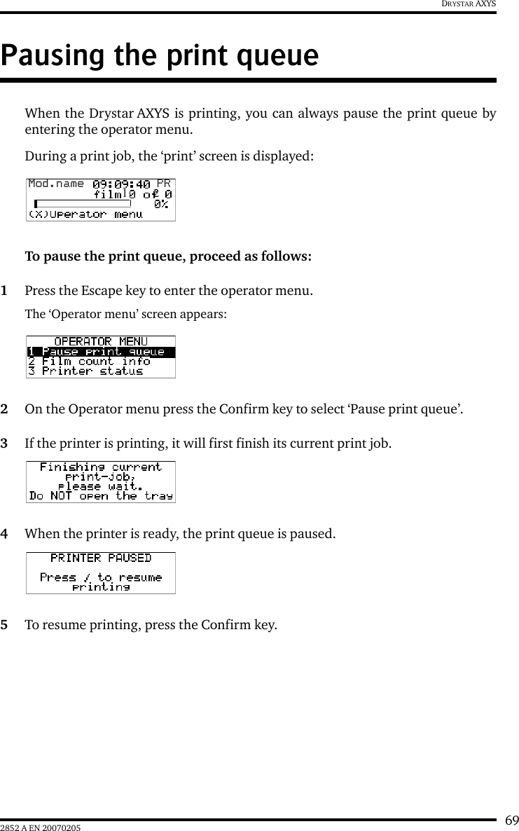 692852 A EN 20070205DRYSTAR AXYSPausing the print queueWhen the Drystar AXYS is printing, you can always pause the print queue byentering the operator menu.During a print job, the ‘print’ screen is displayed:To pause the print queue, proceed as follows:1Press the Escape key to enter the operator menu.The ‘Operator menu’ screen appears:2On the Operator menu press the Confirm key to select ‘Pause print queue’.3If the printer is printing, it will first finish its current print job.4When the printer is ready, the print queue is paused.5To resume printing, press the Confirm key.Mod.name  PR1 2