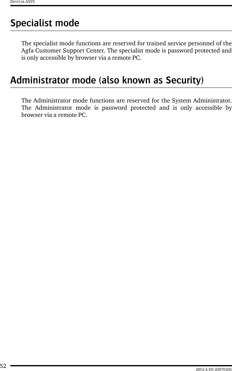 52 2852 A EN 20070205DRYSTAR AXYSSpecialist modeThe specialist mode functions are reserved for trained service personnel of theAgfa Customer Support Center. The specialist mode is password protected andis only accessible by browser via a remote PC.Administrator mode (also known as Security)The Administrator mode functions are reserved for the System Administrator.The Administrator mode is password protected and is only accessible bybrowser via a remote PC.