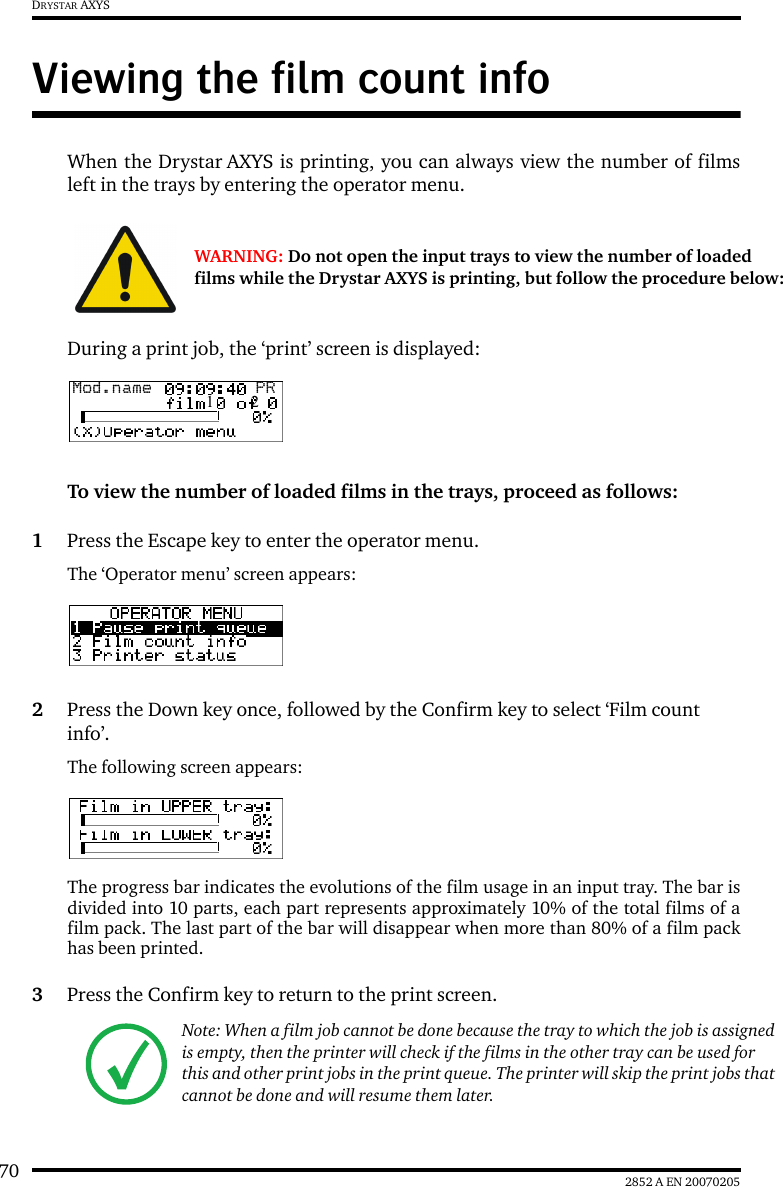 70 2852 A EN 20070205DRYSTAR AXYSViewing the film count infoWhen the Drystar AXYS is printing, you can always view the number of filmsleft in the trays by entering the operator menu.During a print job, the ‘print’ screen is displayed:To view the number of loaded films in the trays, proceed as follows:1Press the Escape key to enter the operator menu.The ‘Operator menu’ screen appears:2Press the Down key once, followed by the Confirm key to select ‘Film count info’.The following screen appears:The progress bar indicates the evolutions of the film usage in an input tray. The bar isdivided into 10 parts, each part represents approximately 10% of the total films of afilm pack. The last part of the bar will disappear when more than 80% of a film packhas been printed.3Press the Confirm key to return to the print screen.WARNING: Do not open the input trays to view the number of loaded films while the Drystar AXYS is printing, but follow the procedure below:Note: When a film job cannot be done because the tray to which the job is assigned is empty, then the printer will check if the films in the other tray can be used for this and other print jobs in the print queue. The printer will skip the print jobs that cannot be done and will resume them later.Mod.name  PR1 2