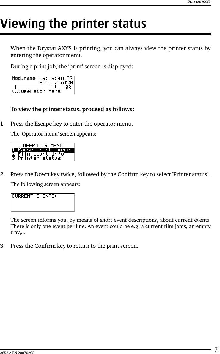 712852 A EN 20070205DRYSTAR AXYSViewing the printer statusWhen the Drystar AXYS is printing, you can always view the printer status byentering the operator menu.During a print job, the ‘print’ screen is displayed:To view the printer status, proceed as follows:1Press the Escape key to enter the operator menu.The ‘Operator menu’ screen appears:2Press the Down key twice, followed by the Confirm key to select ‘Printer status’.The following screen appears:The screen informs you, by means of short event descriptions, about current events.There is only one event per line. An event could be e.g. a current film jams, an emptytray,...3Press the Confirm key to return to the print screen.Mod.name  PR1   2
