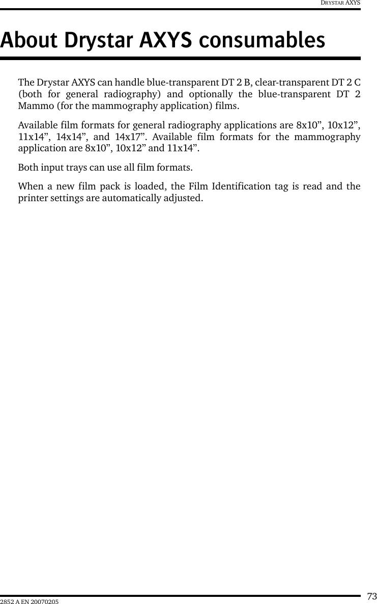 732852 A EN 20070205DRYSTAR AXYSAbout Drystar AXYS consumablesThe Drystar AXYS can handle blue-transparent DT 2 B, clear-transparent DT 2 C(both for general radiography) and optionally the blue-transparent DT 2Mammo (for the mammography application) films.Available film formats for general radiography applications are 8x10”, 10x12”,11x14”, 14x14”, and 14x17”. Available film formats for the mammographyapplication are 8x10”, 10x12” and 11x14”.Both input trays can use all film formats.When a new film pack is loaded, the Film Identification tag is read and theprinter settings are automatically adjusted.