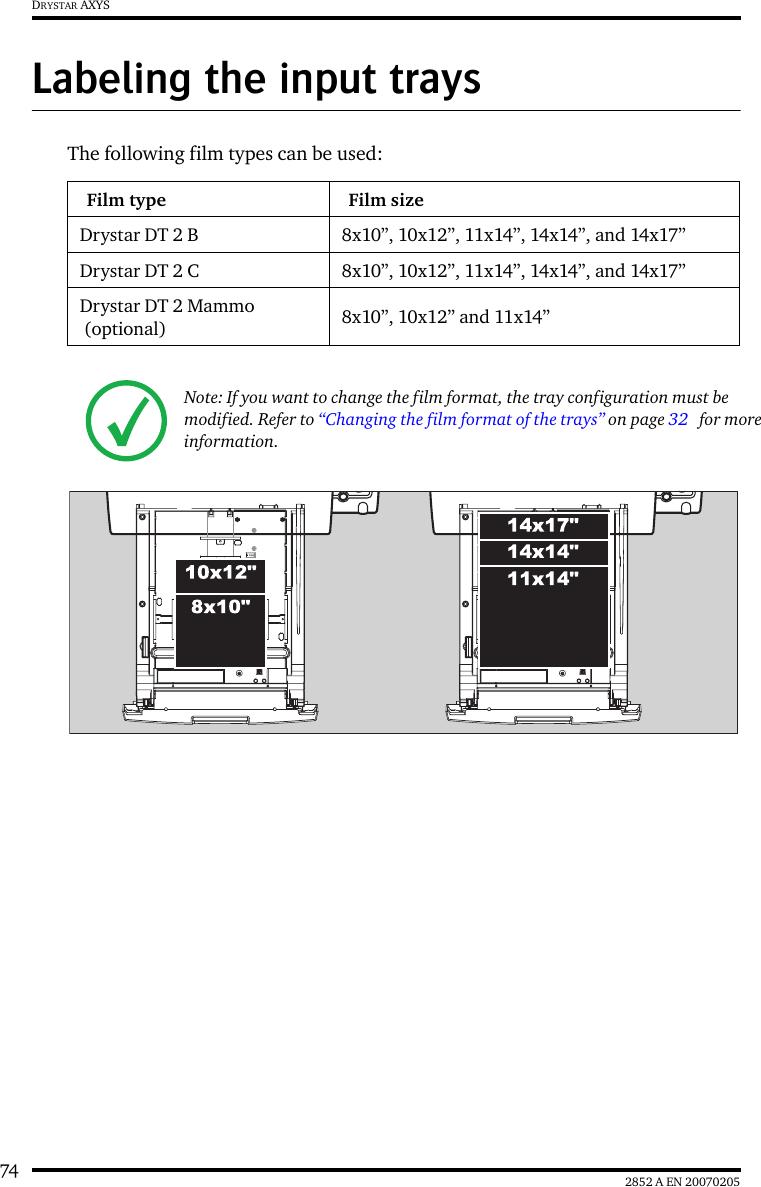 74 2852 A EN 20070205DRYSTAR AXYSLabeling the input traysThe following film types can be used:Film type Film sizeDrystar DT 2 B 8x10”, 10x12”, 11x14”, 14x14”, and 14x17”Drystar DT 2 C 8x10”, 10x12”, 11x14”, 14x14”, and 14x17”Drystar DT 2 Mammo (optional) 8x10”, 10x12” and 11x14”Note: If you want to change the film format, the tray configuration must be modified. Refer to “Changing the film format of the trays” on page 32   for more information.