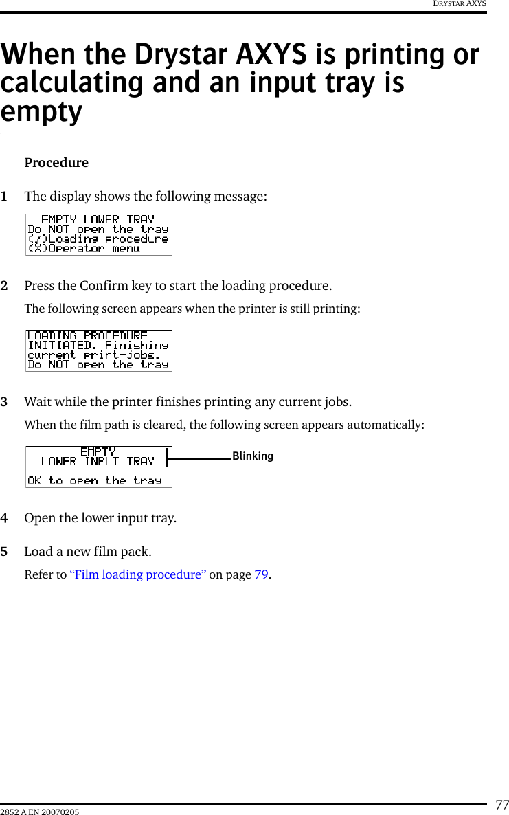 772852 A EN 20070205DRYSTAR AXYSWhen the Drystar AXYS is printing or calculating and an input tray is emptyProcedure1The display shows the following message:2Press the Confirm key to start the loading procedure.The following screen appears when the printer is still printing:3Wait while the printer finishes printing any current jobs.When the film path is cleared, the following screen appears automatically:4Open the lower input tray.5Load a new film pack.Refer to “Film loading procedure” on page 79.Blinking