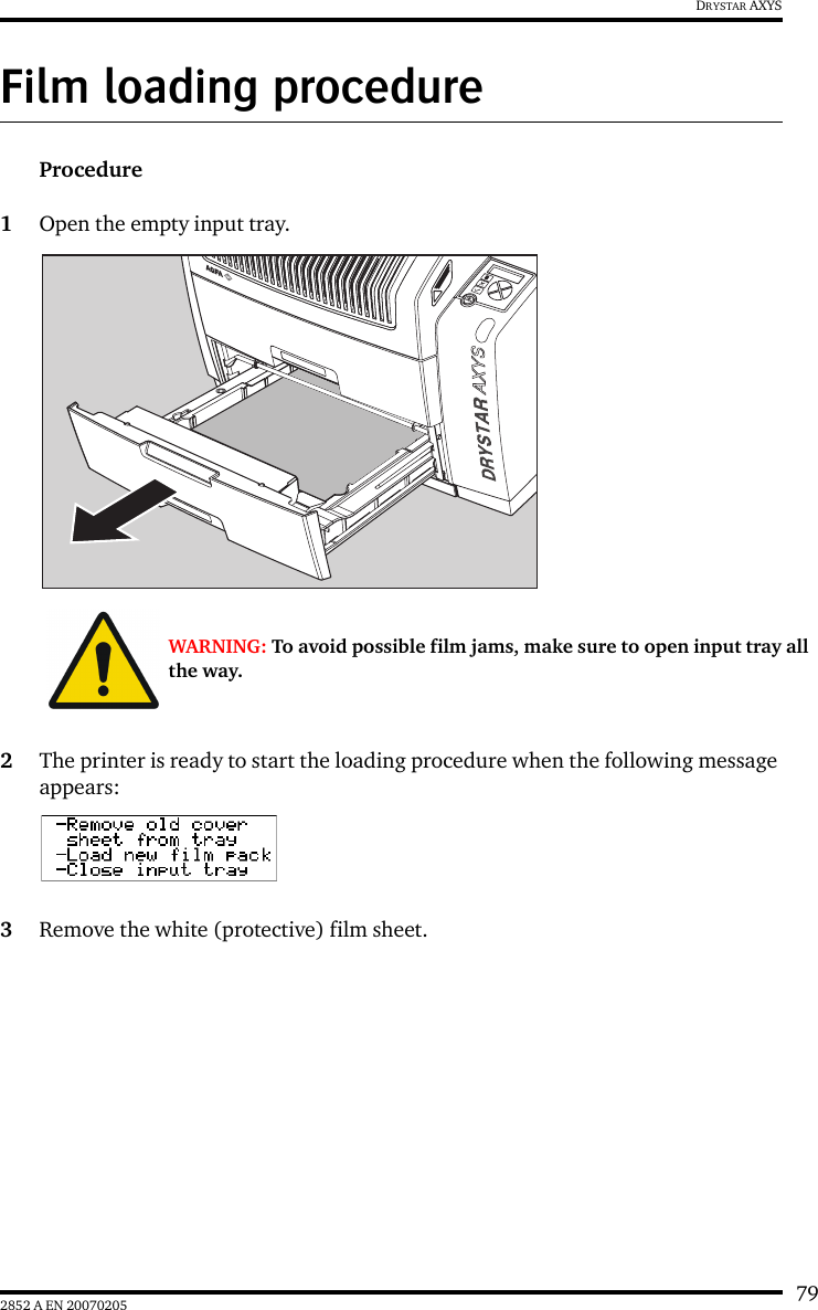 792852 A EN 20070205DRYSTAR AXYSFilm loading procedureProcedure1Open the empty input tray.2The printer is ready to start the loading procedure when the following message appears:3Remove the white (protective) film sheet.WARNING: To avoid possible film jams, make sure to open input tray all the way.