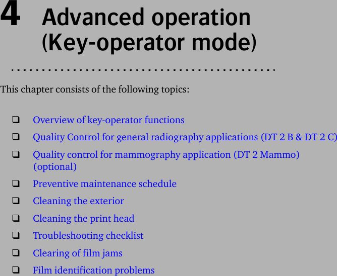 4  Advanced operation(Key-operator mode)This chapter consists of the following topics:❑Overview of key-operator functions❑Quality Control for general radiography applications (DT 2 B &amp; DT 2 C)❑Quality control for mammography application (DT 2 Mammo) (optional)❑Preventive maintenance schedule❑Cleaning the exterior❑Cleaning the print head❑Troubleshooting checklist❑Clearing of film jams❑Film identification problems