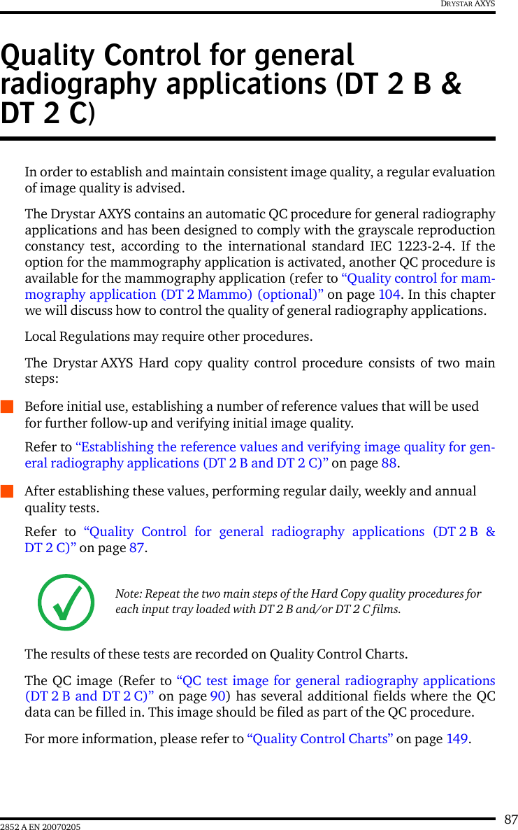 872852 A EN 20070205DRYSTAR AXYSQuality Control for general radiography applications (DT 2 B &amp; DT 2 C)In order to establish and maintain consistent image quality, a regular evaluationof image quality is advised.The Drystar AXYS contains an automatic QC procedure for general radiographyapplications and has been designed to comply with the grayscale reproductionconstancy test, according to the international standard IEC 1223-2-4. If theoption for the mammography application is activated, another QC procedure isavailable for the mammography application (refer to “Quality control for mam-mography application (DT 2 Mammo) (optional)” on page 104. In this chapterwe will discuss how to control the quality of general radiography applications.Local Regulations may require other procedures.The Drystar AXYS Hard copy quality control procedure consists of two mainsteps:QBefore initial use, establishing a number of reference values that will be used for further follow-up and verifying initial image quality. Refer to “Establishing the reference values and verifying image quality for gen-eral radiography applications (DT 2 B and DT 2 C)” on page 88.QAfter establishing these values, performing regular daily, weekly and annual quality tests.Refer to “Quality Control for general radiography applications (DT 2 B &amp;DT 2 C)” on page 87.The results of these tests are recorded on Quality Control Charts.The QC image (Refer to “QC test image for general radiography applications(DT 2 B and DT 2 C)” on page 90) has several additional fields where the QCdata can be filled in. This image should be filed as part of the QC procedure.For more information, please refer to “Quality Control Charts” on page 149.Note: Repeat the two main steps of the Hard Copy quality procedures for each input tray loaded with DT 2 B and/or DT 2 C films.