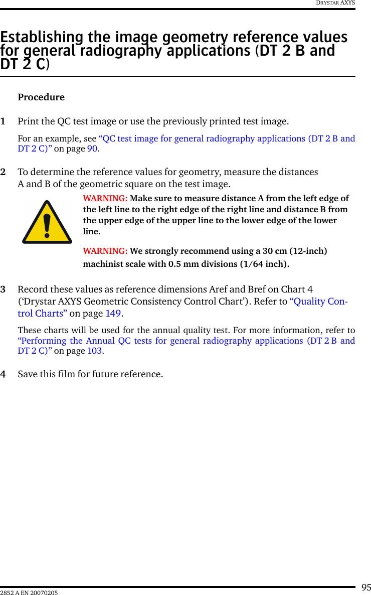 952852 A EN 20070205DRYSTAR AXYSEstablishing the image geometry reference values for general radiography applications (DT 2 B and DT 2 C)Procedure1Print the QC test image or use the previously printed test image.For an example, see “QC test image for general radiography applications (DT 2 B andDT2C)” on page 90.2To determine the reference values for geometry, measure the distances A and B of the geometric square on the test image.3Record these values as reference dimensions Aref and Bref on Chart 4 (‘Drystar AXYS Geometric Consistency Control Chart’). Refer to “Quality Con-trol Charts” on page 149.These charts will be used for the annual quality test. For more information, refer to“Performing the Annual QC tests for general radiography applications (DT 2 B andDT2C)” on page 103.4Save this film for future reference.WARNING: Make sure to measure distance A from the left edge of the left line to the right edge of the right line and distance B from the upper edge of the upper line to the lower edge of the lower line.WARNING: We strongly recommend using a 30 cm (12-inch) machinist scale with 0.5 mm divisions (1/64 inch).