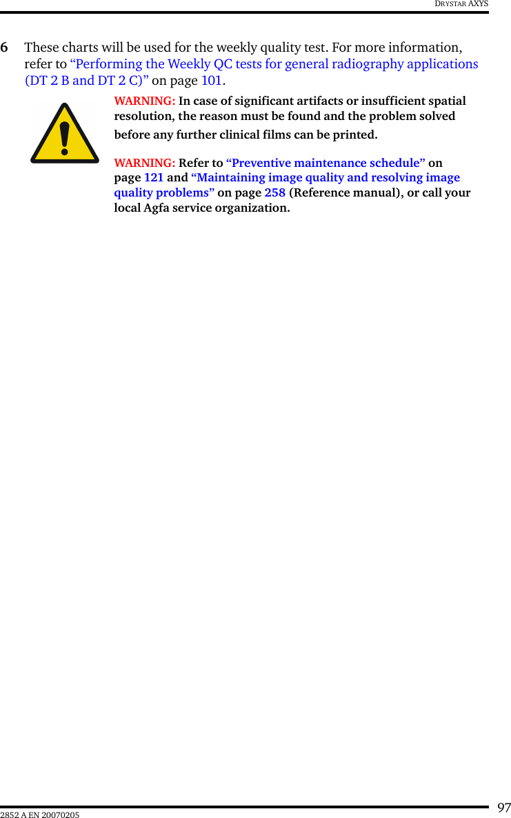 972852 A EN 20070205DRYSTAR AXYS6These charts will be used for the weekly quality test. For more information, refer to “Performing the Weekly QC tests for general radiography applications (DT 2 B and DT 2 C)” on page 101.WARNING: In case of significant artifacts or insufficient spatial resolution, the reason must be found and the problem solved before any further clinical films can be printed.WARNING: Refer to “Preventive maintenance schedule” on page 121 and “Maintaining image quality and resolving image quality problems” on page 258 (Reference manual), or call your local Agfa service organization.