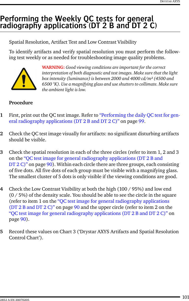 1012852 A EN 20070205DRYSTAR AXYSPerforming the Weekly QC tests for general radiography applications (DT 2 B and DT 2 C)Spatial Resolution, Artifact Test and Low Contrast VisibilityTo identify artifacts and verify spatial resolution you must perform the follow-ing test weekly or as needed for troubleshooting image quality problems.Procedure1First, print out the QC test image. Refer to “Performing the daily QC test for gen-eral radiography applications (DT 2 B and DT 2 C)” on page 99.2Check the QC test image visually for artifacts: no significant disturbing artifacts should be visible.3Check the spatial resolution in each of the three circles (refer to item 1, 2 and 3 on the “QC test image for general radiography applications (DT 2 B and DT 2 C)” on page 90). Within each circle there are three groups, each consisting of five dots. All five dots of each group must be visible with a magnifying glass. The smallest cluster of 5 dots is only visible if the viewing conditions are good.4Check the Low Contrast Visibility at both the high (100 / 95%) and low end (0 / 5%) of the density scale. You should be able to see the circle in the square (refer to item 1 on the “QC test image for general radiography applications (DT 2 B and DT 2 C)” on page 90 and the upper circle (refer to item 2 on the “QC test image for general radiography applications (DT 2 B and DT 2 C)” on page 90).5Record these values on Chart 3 (‘Drystar AXYS Artifacts and Spatial Resolution Control Chart’).WARNING: Good viewing conditions are important for the correct interpretation of both diagnostic and test images. Make sure that the light box intensity (luminance) is between 2000 and 4000 cd/m² (4500 and 6500 °K). Use a magnifying glass and use shutters to collimate. Make sure the ambient light is low.